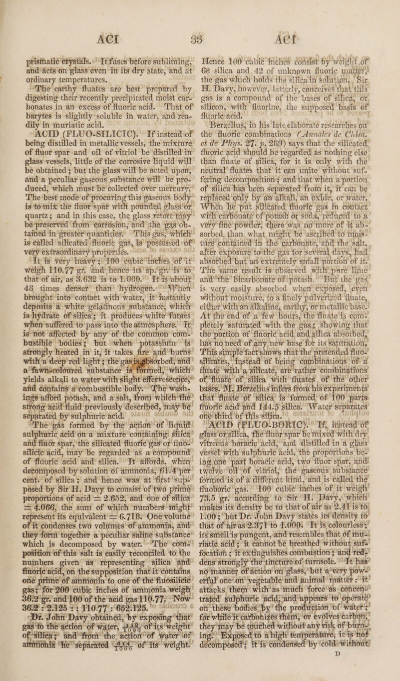 prisihatic ‘crystals. “Tt fuses before subliming, andacts’on ‘glass even “in its dry state, and at ordinary temperatures. _ “The earthy ‘fluates are best prepared by digesting their recently precipitated moist car- bonates i in-an excess of fluoric acid. ‘That of barytes is slightly ‘soluble in water, and rea- dily in muriatic acid. “ACID (FLUO-SILICIC). Tf instead of’ being distilled in metallic vessels, the mixture of fluor spar and oil of vitriol be distilled in’ glass vessels, little of the corrosive liquid will be obtained ; but the glass will be acted upon, ° anda peculiar gaseous substance will be pro- duced, which must be'collected over mercury.’ The best mode of” procuring this gaseous body is to mix the fluor spar with pounded glass’or, quartz; and in this Casey the glass retort’may™ be preserved from’ corfdsion, and’ the ‘gas‘ob- . tained ‘in ‘greater quantities. This das; whieh is ¢alled silicated ‘fluoric ‘gas, is possessed of” very extraordinary properties. bos “Tt-is very heavy 3/100 ‘cubic’ tinicheés tor it weigh 110. 77 er. ‘and’ herice its’ ‘Sp. ‘or “58° to- that of air, as 3.632 is to 1-000. Tt is ‘about 48 times denser than’ ‘hydrogen.~ “NF hen brought into contact with water, it® instantly deposits a- white’ gélatinow’. substarics, which is hydrate of silica’; it produces white fumes” when suffered to pass ‘into the attiosphere.” Tt is not affected’ by any of the common com-= bustible’ ‘boiies ; ; but “when -potassium’ “is” strongly Tieated in’ it, it takes fire and’ spcig? with ‘a deer ‘red light 5 the gas Sorbed, and’ afawnscolowred substance feds! which’ yields alkali to water with slight effervestorive,” aiid édnitains a’ combustible body. “The wash. ings -afford potash, and a salt, Hoa which he’ strong acid fluid previously: deseribed, fay Be sebtatea Py Saipharte acid: Saw CNN 2h “The gas formed by the’ action” of ingiter sulphuric acid’on a mixture containing! Silica” and fluor spar, the silicated fluoric gas’ or’ fluo- silicic acid, may be regarded ‘as a compound of fluoric: bei ana iihea. Te affords, when’ decomposed by solution of ammonia, 61. 4 per cent. of silica ; and hence was at ‘first’ sup- posed by Sir H. Davy to consist of'two prime proportions of acid = 2:652, and’ oné of silica’ 4.066, the sum of which numbers ‘might’ represent its equivalent = 6.718. One volume” of it condenses two volumes of ammonia, and” they form’ together a peculiar saline substance™ which is decomposed by water. ~The com&gt; position of this ‘salt is easily reconciled to the numbers given as representing’ silica and flu moric acid, on the supposition that it ‘Contains oné pritne’ of ainmonia to one of thé fluosilicic” gas; for 200 cubic inches of ammonia weigh 36:2' er. and’ 100 of the acid gas’ 110. 77. Now 36:2 : 135 22 110.77 :652. 125.  meres teeta Dr. John Davy obtainéd, by expoving iat gas to the action of water, 182, of its weight of Silica * andfrom’ the: int iy ‘of ‘water i6f arnitionia “he separated GSM ofits’ weight.” Hence 100 cubie iene? consist by: welgltt of 68 silica and. 42 of unknown fluoric matter’ the gas which holds the silica in solution. , Sir H. Davy, however, latterly, conéeives that ‘HIS gas is a compound of the bases of ‘silica, ' or’ silicon, with fluorine, the supposed basis! oa fluoric acid. Berzelius, in his late elaborate researches on the fluoric’ combinations (Annales de Chim. et de Phys. 27. p. 289) says that the silicated” fluoric acid should be regarded as nothing else. than fluate of silica, for it is only with the neutral’ fluates that it'ean unite without suf.” fering decomposition’; ‘and that when a portion of Silica has been separated from it, it'can be replaced ohly by an atkali, an oxide, or water.’ When he “pat, eed ae ee in contact, ture’ pou eA in ing hota skye fhe ‘salt, after exposure to the gas for several days, ‘had absorbed but an extremely sniall Portiott of it: The ‘same result is observed with pare line: andthe’ bicarbonate of: potash.” But che gas, is very. easily absorbed when exposed, even’ without moisture, to a finely pulverized fluate, either with an alkaline, earthy, or metallic base.’ At the end of ‘afew ‘hours, the fluate ts com: pletely saturated ‘with the eas; Showing that the’ Aiianse of fluoric acid, and, silica absorbed, bases. Ne b laiatind gs safes 4 Abt ath pany that fludte “OF ‘silica’ is formed, ‘of 100° parts: fluori¢ acid and 144. 5 silica.” Water iia one: ‘third ‘of this silica. “ACID (FLUO-BORIC). ° oe bd sue of glass’ orsilica, the fluor spar be thixed with ‘dry. Vitreous béradic acid, and ‘distilled ina glass’ vessel with sulphuric acid, the proportions’ bée- ing one ‘part boracic’ acid, two ‘fluor’ spar, and! twelve oil of. vitriol, thé gaseous: substance’ formed is’ of a different kind, and is called’ the’ fluoboric' gas.’ 100° cubic’ ‘inches of it weigh’ 73.5 gr. according to Sir’. ‘Davy,' which’ makes its density be to that of air as 2. AY is tO. 1.00; “but Dr: John Davy” states its density to that of! air as'2.371'to 1.000: Tt is coloutless$’ its smell is pungent, and resembles that of 1 mu-: riati¢ acid ; it cantiot be breathed ubiveie suf focation ; it extingwishés combustion $° d ved dens strotgly ‘the ineture of ARB. Tt has? no inanner of Action’ on glass,” ‘but ‘avery pow. erful’ one’on™ ‘vegetable’ and animal | matter : Pe? attacks ‘them’ with’ as’ much force’ as concen’ trated sulphuric ‘acid; ‘and: “appears! to ‘operate? on these’ bodies” ‘by the production ‘of water's’ for while “it carbonizés thém) or evdlves ‘catboni,” pe y tay ‘be touched without any risk « of burns, Exposed t6 a high tempere titres it’ is not dt reat pea it’is ‘condensed by * cold without) D