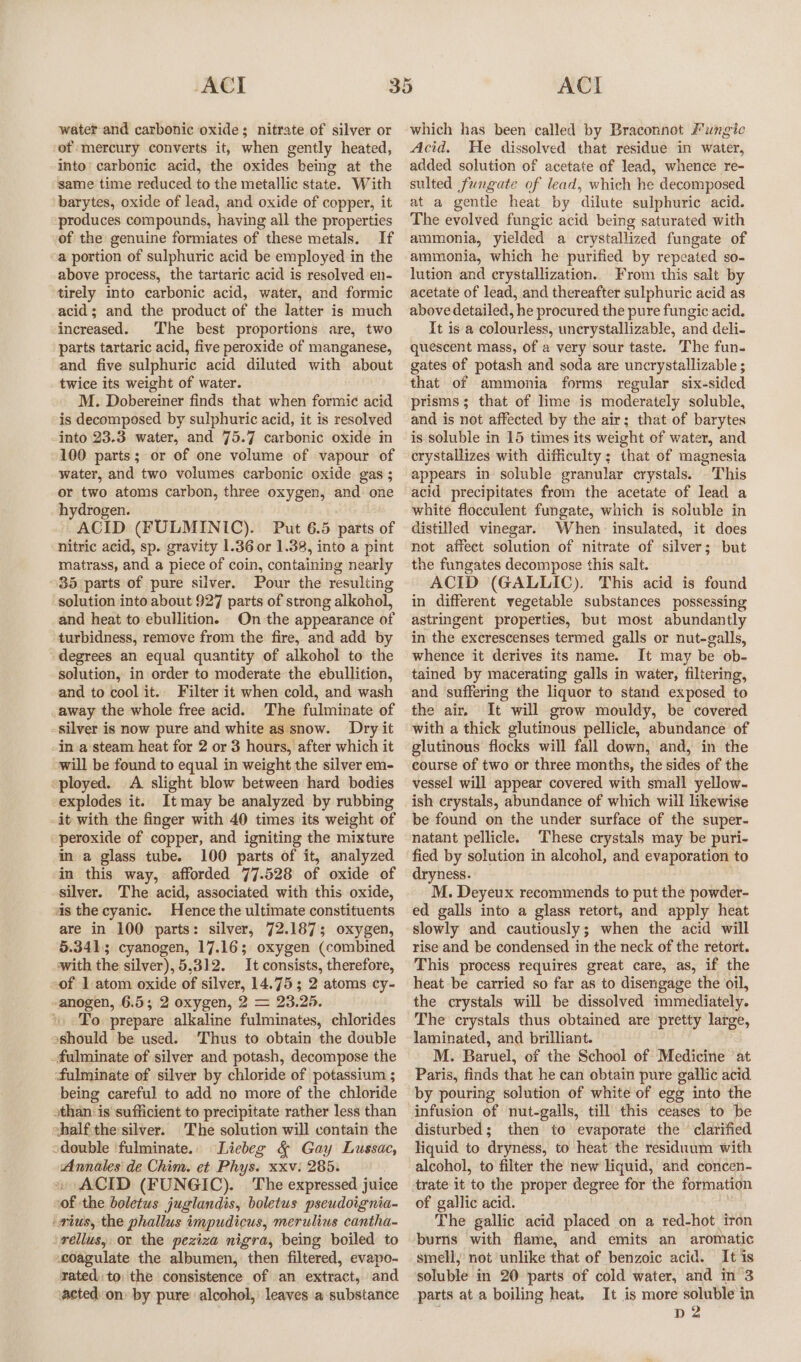 water and carbonic oxide; nitrate of silver or of mercury converts it, when gently heated, into’ carbonic acid, the oxides being at the same time reduced to the metallic state. With barytes, oxide of lead, and oxide of copper, it produces compounds, having all the properties of the genuine formiates of these metals. If a portion of sulphuric acid be employed in the above process, the tartaric acid is resolved en- tirely into carbonic acid, water, and formic acid; and the product of the latter is much increased. The best proportions are, two parts tartaric acid, five peroxide of manganese, and five sulphuric acid diluted with about twice its weight of water. M. Dobereiner finds that when formic acid is decomposed by sulphuric acid, it is resolved into 23.3 water, and 75.7 carbonic oxide in 100 parts; or of one volume of vapour of water, and two volumes carbonic oxide. gas ; or two atoms carbon, three oxygen, and one hydrogen. ACID (FULMINIC). Put 6.5 parts of ‘nitric acid, sp. gravity 1.36 or 1.38, into a pint matrass, and a piece of coin, containing nearly 85 parts of pure silver. Pour the resulting solution into about 927 parts of strong alkohol, and heat to ebullition. On the appearance of turbidness, remove from the fire, and add by degrees an equal quantity of alkohol to the solution, in order to moderate the ebullition, and to cool it. Filter it when cold, and wash away the whole free acid. The fulminate of -silver is now pure and white as snow. Dry it -in.a steam heat for 2 or 3 hours, after which it ‘will be found to equal in weight the silver em- «ployed. A slight blow between hard bodies explodes it. It may be analyzed by rubbing -it with the finger with 40 times its weight of “peroxide of copper, and igniting the mixture in a glass tube. 100 parts of it, analyzed in this way, afforded 77.528 of oxide of silver. The acid, associated with this oxide, ais the cyanic. Hence the ultimate constituents are in 100 parts: silver, 72.187; oxygen, 5.341; cyanogen, 17.16; oxygen (combined with the silver), 5,312. It consists, therefore, -of 1 atom oxide of silver, 14.75; 2 atoms cy- -anogen, 6.5; 2 oxygen, 2 = 23.25. «To prepare alkaline fulminates, chlorides oshould be used. Thus to obtain the double -fulminate of silver and potash, decompose the ‘fulminate of silver by chloride of potassium ; being careful to add no more of the chloride than is sufficient to precipitate rather less than shalf-the silver. The solution will contain the sdouble 'fulminate.. Liebeg &amp; Gay Lussac, Annales de Chim. et Phys. xxv: 285. » ACID (FUNGIC). The expressed juice sof the boletus juglandis, boletus pseudoignia- ‘wius, the phallus impudicus, merulius cantha- ‘rellus,. or the peziza nigra, being boiled to -eoagulate the albumen, “then filtered, evapo- rated to: the dousistence of .an extinct, and acted: on» by pure alcohol, leaves ‘a substance which has been called by Braconnot Fungic Acid. He dissolved that residue in water, added solution of acetate of lead, whence re- sulted fungate of lead, which he decomposed at a gentle heat by dilute sulphuric acid. The evolved fungic acid being saturated with ammonia, yielded a crystallized fungate of ammonia, which he purified by repeated so- lution and crystallization. From this salt by acetate of lead, and thereafter sulphuric acid as above detailed, he procured the pure fungic acid. It is a colourless, uncrystallizable, and deli- quescent mass, of a very sour taste. The fun- gates of potash and soda are uncrystallizable ; that of ammonia forms regular six-sided prisms; that of lime is moderately soluble, and is not affected by the air; that of barytes is soluble in 15 times its weight of water, and crystallizes with difficulty; that of magnesia appears in soluble granular crystals. This acid precipitates from the acetate of lead a white flocculent fungate, which is soluble in distilled vinegar. When insulated, it does not affect solution of nitrate of silver; but the fungates decompose this salt. ACID (GALLIC). This acid is found in different vegetable substances possessing astringent properties, but most abundantly in the excrescenses termed galls or nut-galls, whence it derives its name. It may be ob- tained by macerating galls in water, filtering, and suffering the liquor to stand exposed to the air. It will grow mouldy, be covered with a thick glutinous pellicle, abundance of glutinous flocks will fall down, and, in the course of two or three months, the sides of the vessel will appear covered with small yellow- ish crystals, abundance of which will likewise be found on the under surface of the super- natant pellicle. These crystals may be puri- fied by solution in alcohol, and evaporation to dryness. M. Deyeux recommends to put the powder- ed galls into a glass retort, and apply heat slowly and cautiously; when the acid will rise and be condensed in the neck of the retort. This process requires great care, as, if the heat be carried so far as to disengage the oil, the crystals will be dissolved immediately. The crystals thus obtained are pretty large, laminated, and brilliant. M. Baruel, of the School of Medicine at Paris, finds that he can obtain pure gallic acid by pouring solution of white of egg into the infusion of nut-galls, till this ceases to be disturbed; then to evaporate the clarified liquid to dryness, to heat the residuum with alcohol, to filter the new liquid, and concen- trate it to the proper degree for the formation of gallic acid. The gallic acid placed on a red-hot iron burns with flame, and emits an aromatic smell, not unlike that of benzoic acid. It is selubie in 20 parts of cold water, and in 3 parts ata boiling heat, It is more soluble in D2