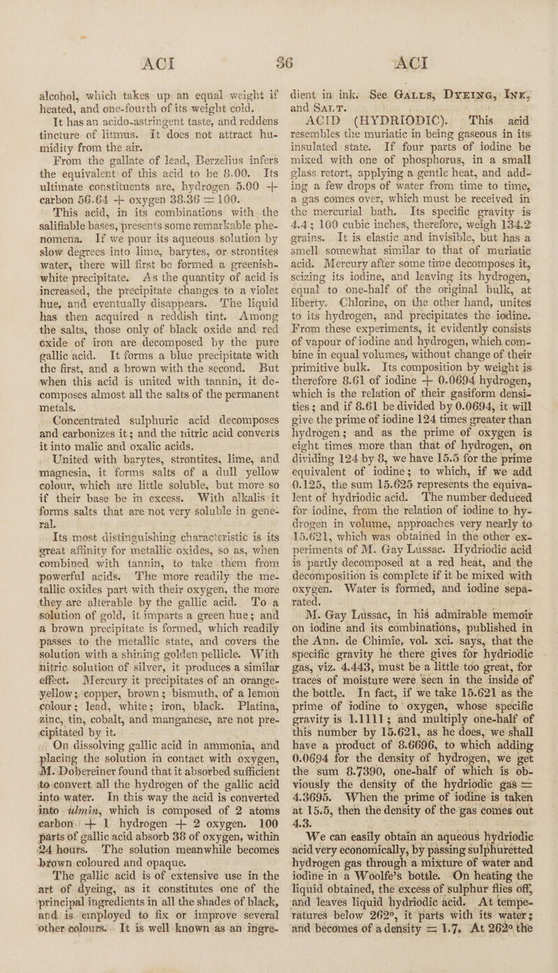 alcohol, which takes up an equal weight if heated, and one-fourth of its weight cold. It has an acido-astringent taste, and reddens tincture of litmus. It does not attract hu- midity from the air. From the gallate of lead, Berzelius infers the equivalent! of this acid to be 8.00. Its ultimate constituents are, hydrogen 5.00 -+ carbon 56.64 -+ oxygen 38.36 = 100. This acid, in its combinations with the salifiable bases, presents some remarkable phe- nomena. If we pour its aqueous solution by slow degrees into lime, barytes, or strontites water, there will first be formed a greenish- white precipitate. As the quantity of acid is increased, the precipitate changes to a violet hue, and eventually disappears. The liquid has then acquired a reddish tint. Among the salts, those only of black oxide and red cxide of iron are decomposed by the pure gallic acid. It forms a blue precipitate with the first, and a brown with the second. But when this acid is united with tannin, it de- composes almost all the salts of the permanent metals. Concentrated sulphuric acid decomposes and carbonizes it; and the nitric acid converts it into malic and oxalic acids. United with barytes, strontites, lime, and magnesia, it forms salts of a dull yellow colour, which are little soluble, but more so if their base be in excess. With alkalis it forms salts that are not very soluble in gene- ral. Its most distinguishing characteristic is its great aflinity for metallic oxides, so as, when combined with tannin, to take them from powerful acids. ‘The more readily the me- tallic oxides part with their oxygen, the more they are alterable by the gallic acid. Toa solution of gold, it imparts a green hues; and a brown precipitate is formed, which readily passes to the metallic state, and covers the solution with a shining golden pellicle. With nitric solution of silver, it produces a similar effect. Mercury it precipitates of an orange- yellow; copper, brown; bismuth, of a lemon colour; lead, white; iron, black. Platina, zinc, tin, cobalt, and manganese, are not pre- cipitated by it. On dissolving gallic acid in ammonia, and placing the solution m contact with oxygen, M. Dobereiner found that it absorbed sufficient to convert all the hydrogen of the gallic acid into water. In this way the acid is converted into wlmin, which is composed of 2 atoms earbon. + 1 hydrogen + 2 oxygen. 100 parts of gallic acid absorb 38 of oxygen, within 24 hours. The solution meanwhile becomes brown coloured and opaque. The gallic acid is of extensive use in the art of dyeing, as it constitutes one of the principal ingredients in all the shades of black, and is employed to fix or improve several other colours. . It is well known as an ingre- dient in ink, See Gatus, Dyrine, Inx, and SALT. ACID (HYDRIODIC). This aeid resembles the muriatic in being gaseous in its insulated state. If four parts of iodine be mixed with one of phosphorus, in a small glass retort, applying a gentle heat, and add- ing a few drops of water from time to time, a gas comes over, which must be received in the mercurial bath. Its specific gravity is 4.4; 100 cubic inches, therefore, weigh 134.2 grains. It is elastic and invisible, but has a smell somewhat similar to that of muriatic acid. Mercury after some time decomposes it, seizing its iodine, and leaving its hydrogen, equal to one-half of the original bulk, at liberty. Chlorine, on the other hand, unites to its hydrogen, and precipitates the iodine. From these experiments, it evidently consists of vapour of iodine and hydrogen, which com- bine in equal volumes, without change of their primitive bulk. Its composition by weight is. therefore 8.61 of iodine + 0.0694 hydrogen, which is the relation of their gasiform densi- ties; and if 8.61 be divided by 0.0694, it will give the prime of iodine 124 times greater than hydrogen; and as the prime of oxygen is eight times more than that of hydrogen, on dividing 124 by 8, we have 15.5 for the prime equivalent of iodine; to which, if we add 0.125, the sum 15.625 represents the equiva- lent of hydriodic acid. ‘The number deduced for iodine, from the relation of iodine to hy- drogen in volume, approaches very nearly to 15.621, which was obtained in the other ex. periments of M. Gay Lussac. Hydriodic acid is partly decomposed at a red heat, and the decomposition is complete if it be mixed with oxygen. Water is formed, and iodine sepa- rated, M. Gay Lussac, in his admirable memoir on iodine and its combinations, published in the Ann. de Chimie, vol. xci. says, that the specific gravity he there gives for hydriodic gas, viz. 4.443, must be a little too great, for traces of moisture were seen in the inside of the bottle. In fact, if we take 15.621 as the prime of iodine to oxygen, whose specific gravity is 1.1111; and multiply one-half of this number by 15.621, as he does, we shall have a product of 8.6696, to which adding 0.0694 for the density of hydrogen, we get the sum 8.7390, one-half of which is ob- viously the density of the hydriodic gas = 4.3695. When the prime of iodine is taken at 15.5, then the density of the gas comes out 4.3. We can easily obtain an aqueous hydriodic acid very economically, by passing sulphuretted hydrogen gas through a mixture of water and iodine in a Woolfe’s bottle. On heating the liquid obtained, the excess of sulphur flies off, ratures below 262°, it parts with its water ; and becomes of adensity = 1.7. At 262° the