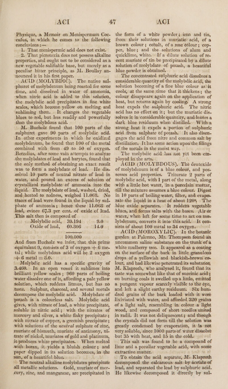 Physique, a Memoir on Menispermum Coc- culus, in which he comes to the following conclusions :— 1. That menispermic acid does not exist. 2. That picrotoxia does not possess alkaline properties, and ought not to be considered as a new vegetable salifiable base, but merely as a peculiar bitter principle, as M. Boullay an- ‘nounced it in his first paper. - ACID (MOLYBDIC). The native sul- -phuret of molybdenum being roasted for some time, and dissolved in water of ammonia, -when nitric acid is added to this solution, the molybdic acid precipitates in fine white scales, which become yellow on melting and subliming them... It changes the vegetable blues to red, but less readily aid powerfully than the molybdous acid. M..Bucholz found that 100 parts of the sulphuret gave 90 parts of molybdic acid. In other experiments in which he oxidized ‘molybdenum, he found that 100 of the metal combined with from. 49 to 50 of oxygen. Berzelius, after some vain attempts to analyze the molybdates of lead and barytes, found that the only method of obtaining an exact result was to form a molybdate of lead. He dis- solved 10 parts of neutral nitrate of lead in water, and poured an excess of solution of erystallized molybdate of ammonia into’ the ‘liquid. The molybdate of lead, washed, dried, and, heated -to redness, weighed 11.068. No ttaces of lead were found in the liquid.by sul- phate of ammonia; hence these 11.068 of dead, evince 67.3 per cent..of oxide of lead. This salt then is composed of | 9.0 «,JMolybdie acid, 39.194 Oxide of lead, 60.806 14.0 100.000 ‘And from Bucholz we infer, that. this prime ‘equivalent 9, consists of 3 of oxygen +- 6 me- tal; while molybdous acid will be 2 oxygen +6 metal = 8.0. »o\Molybdie acid has a specific gravity of 3.460. In an open vessel it sublimes into brilliant yellow scales ; 960 parts of boiling ‘water dissolve one of it, affording a pale yellow Solution, which reddens litmus, but has no taste. Sulphur, charcoal, and several metals decompose the molybdic acid. Molybdate of potash is a colourless salt. Molybdic acid gives, with nitrate of lead, a white precipitate, soluble in nitric acid; with the nitrates of mereury and silver, a white flaky precipitate 5 ‘with nitrate of copper, a greenish precipitate ; with solutions of the neutral sulphate of zinc, muriate of bismuth, muriate of antimony, ni- trate of nickel, muriates of gold and platinum, it:produces white precipitates. When melted with: borax, it-yields a bluish. colour ; 3 and paper dipped in its solution becomes, in the apes of a beautiful blue. » Lhe neutral alkaline molybdates precipitate all metallic solutions. Gold, muriate of mer- fury, zinc, and manganese, are precipitated in the form of a white powders iron and tin, from their solutions in muriatice” acid, of a brown colour; cobalt, of a rese ¢élour ; cop- per, blue; and the solutions of alum and quicklime, white. Ifa dilute solution of re- cent muriate of tin be precipitated by a dilute solution of molybdate. of potash, a beautiful blue powder is obtained. The concentrated sulphuric acid digsclived a considerable quantity of the molybdic acid; the solution becoming of a fine blue colour as)it cools, at the same time that it thickens; the colour disappears again on: the application of heat, but returns again by cooling. A strong heat expels the sulphuric acid. The nitric acid has no effect on it; but the muriatic dis- solves) it’ in considerable quantityy anddleaves a dark blue: residuum when ‘distilled.; Witha strong heat it expels a. portion of sulphuric acid from sulphate of potash. It also disen- gages the acid from nitre and common saltiby distillation. It has some action wpon'the “ae of the metals in the moist way. The molybdic acid has not yet been ern ployed in the arts... AGID (MOLYBDOUS).: The deutoxide of molybdenum is of a blue colour, and pos- sesses acid properties. ‘Triturate 2 parts of molybdic acid, with 1 part of the metal, along with a little hot water, in:a porcelain ‘moftar, till the-mixture assumes a blue colour. Digest in 10 parts of boiling water, filter, and evapo. rate-the liquid in a heat of about 120° ©The blue oxide separates. It reddens vegetable blues, and forms’ salts with the bases: “Airor water, when left for some time:to.act:ommo- lybdenum, converts it into this:acid.|- It con~ sists of about 100 metal to.34 oxygens.) 10! ACID (MOROXYLIC).: In the ‘botanic garden: at Palermo, Mr. Thompson foundian uncommon saline substance on the trunk ofia white mulberry tree. It appeared:as a coating on the surface of the bark in little. granulous drops of a yellowish and. blackish-browni|co- lour, and had likewise penetrated. its substanee, M. Klaproth, who analyzed it, found that its taste was somewhat like that éf succinic acid's on burning coals it swelled up a little, emitted a pungent vapour scarcely visible to the éye, and left a slight earthy residuum. (Six hun dred grains of the bark loaded: with it were lixiviated with water, and afforded 320 grains of a light salt, resembling in: colour&gt;a light wood, and composed of short: needles united in radii. It was not deliquescent ; and though the crystals did not form till. the solution was greatly condensed by evaporation, it: is mot very soluble, since 1000 parts of water disso lat but 35 with heat,-and 15 in the cold.: | This salt was found to be a compound of lime and a peculiar vegetable acid, om e4 extractive matter. To obtain the acid seqiirstel M. Kiajeteth decomposed: the calcareous: salt: byoacetateof lead, and separated the lead by sulphuric acid. He likewise decomposed it directly by sul-