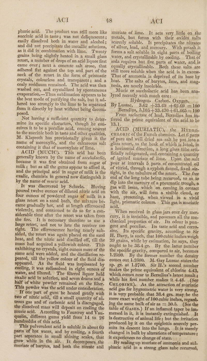 phuric acid. The product was still more like succinic acid in taste; was not deliquescent ; easily dissolved both in water and alcohol; and did not precipitate the metallic solutions, as it did in combination with lime. Twenty grains being slightly heated in a small glass retort, a number of drops of an acid liquor first came Over; next a concrete salt arose, that adhered flat against the top and part of the neck of the retort in the form of prismatic crystals, colourless and transparent; and a coaly residuum remained. The acid was then washed out, and crystallized by spontaneous evaporation.— Thus sublimation appears to be the best mode of purifying the salt, but it ad- hered too strongly to the lime to be separated from it directly by heat without being decom- posed. Not having a sufficient quantity to deter- mine its specific characters, though he con- ceives it to be a peculiar acid, coming nearest to the succinic both in taste and other qualities, M. Klaproth has provisionally given it the hame of moroxylic, and the calcareous salt containing it that of moroxylate of lime. ACID (MUCIC). This acid has been generally known by the name of saccholactic, because it was first obtained from sugar of milk; but as all the gums appear to afford it, and the principal acid in sugar of milk is the oxalic, chemists in general now distinguish it by the name of mwcic acid. It was discovered by Scheele. Having poured twelve ounces of diluted nitric acid on four ounces of powdered sugar of milk in a glass retort on a sand bath, the mixture be- came gradually hot, and at length effervesced violently, and continued to do so for a con- siderable time after the retort was taken from the fire. It is necessary therefore to use a large retort, and not to lute the receiver too tight. The effervescence having nearly sub- sided, the retort was again placed on the sand heat, and the nitric acid distilled off, till the mass had acquired a yellowish colour. This exhibiting no crystals, eight ounces more of the same acid were added, and the distillation re- peated, till the yellow colour of the fluid dis- appeared. As the fluid was inspissated by cooling, it was redissolved in eight ounces of water, and filtered. The - filtered liquor held oxalic acid in solution, and seven drams and a half of white powder remained on the filter. This powder was the acid under consideration. _ If one part of gum be heated gently with two of nitric acid, till a small quantity of ni- trous gas and of carbonic acid is disengaged, the dissolved mass will deposit on cooling the mucic acid. According to Fourcroy and Vau- quelin, different gums yield from 14 to 26 hundredths of this acid. This pulverulent acid is soluble in about 60 parts of hot water, and by cooling, a fourth part separates in small shining scales, that gtow. white in the air. It decomposes. the wnuriate of barytes, and both the nitrate ahd ACI muriate of lime. It acts very little on. the metals, but forms with their oxides. salts scarcely soluble. It precipitates the nitrates of silver, lead, and mercury. With potash it forms a salt soluble in eight parts of boiling soda requires but five parts of water, and is equally crystallizable. Both these. salts, are still more soluble when the acid is in excess. That of ammonia is deprived of its base by heat. The salts of barytes, lime, and mag- hesia, are nearly insoluble. , Mucic or saccholactic acid has been.ana- lyzed recently with much care: Hydrogen. Carbon. Oxygen. |. By Lussac, 3.62 +33.69._ +62.69 =100 _ _Berzelius, 5.105+33.430161.465 = 100 From saclactate of lead, Berzelius has in- ACID (MURIATIC),,, the. Hypro- CHLORIC of the French chemists. Let 6 parts of pure and well. dried sea salt be put,into.a glass retort, to the beak, of which, is luted, in a horizontal, direction, a long glass tube arti- ficially refrigerated, and.containing a quantity of ignited muriate of lime. Upon. the salt pour at intervals 5 parts, of concentrated oil of vitriol, through a syphon funnel, fixed air- tight, in the tubulure of the retort... The free end of the long tube being, recurved, so as. to dip into the mercury of a pneumatic trough, a gas will issue, which ‘on coming, in. contact with the air, will form a, visible cloud, or haze, presenting, when viewed in a vivid light, prismatic colours. _ This gas is muriatic acid. When received in glass jars over dry mer- cury, it is invisible, and possesses all the me~ chanical properties of air. Its odour is pun- gent and peculiar. Its taste acid and corro- sive. Its specific gravity, according to Sir H. Davy, is such, that 100 cubic inches weigh 39 grains, while by estimation, he says, they ought to he 38.4 gr.. By the, latter number the specific gravity, compared to air, becomes 1.2590. By the former number the density comes out 1.2800. M. Gay Lussac states the Sp. gr. at 1.2780. Sir H.’s second number makes the prime equivalent of chlorine 4,43, which comes near to Berzelius’s latest result ; while his first number makes’ it 4.48. . (See CuLorIne). As the attraction of muriatic acid gas for hygrometric water is very strong, it is very probable. that 38.4 grs. maybe the more exact weight of 100.cubic inches, regard- ing the same bulk of air as = 30.5. (See the table of Gass.) If an inflamed taper be im- mersed in it, it is instantly extinguished. . It is destructive of animal life; but the izritation produced by it on the epiglottis scarcely per- mits its descent into the lungs. It is merely changed in bulk by alterations of temperature ; it experiences no change of state. By sealing up muriate of ammonia and sul- phuric acid in a strong glass tube recurved,