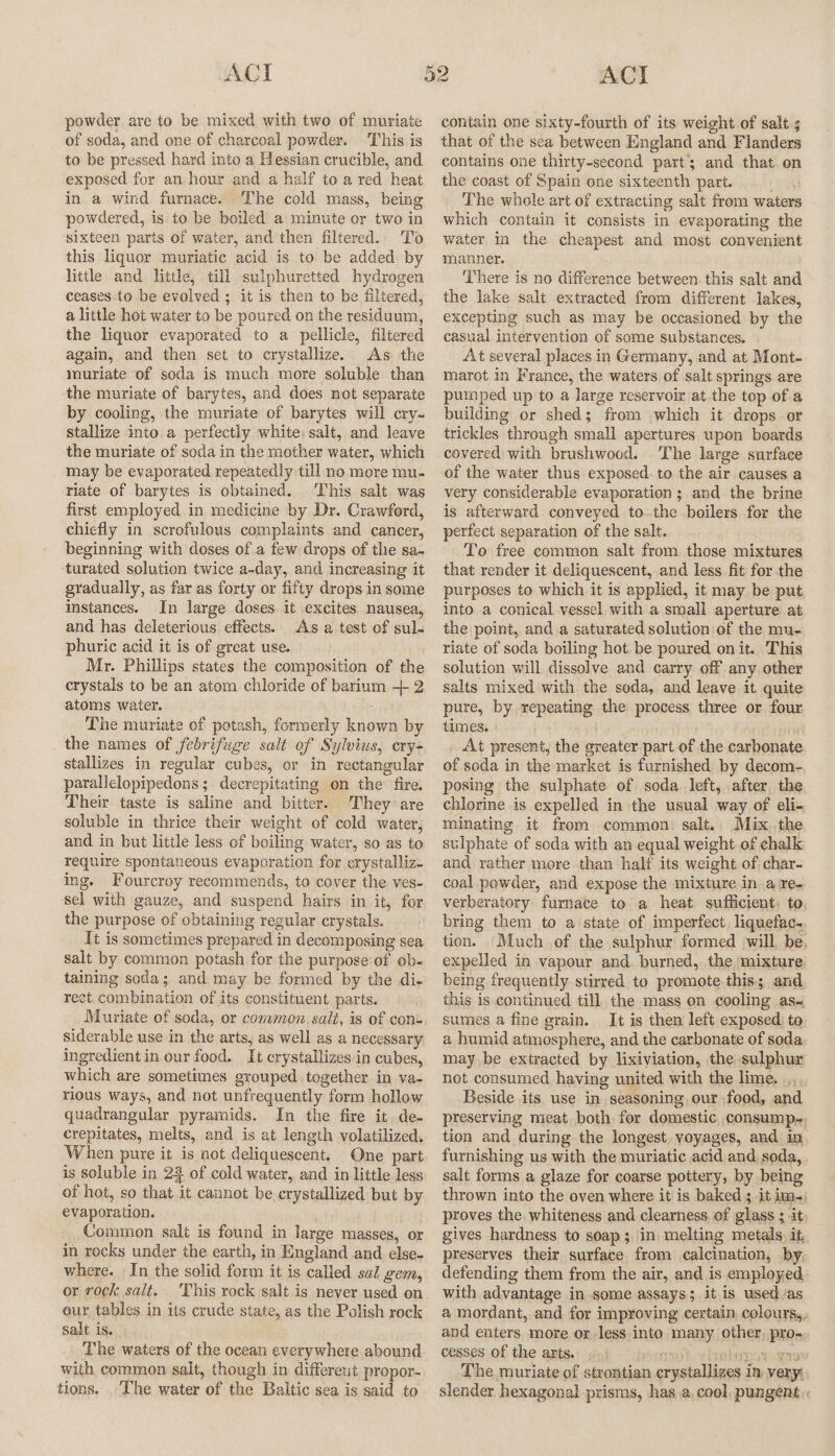 powder are to be mixed with two of muriate of soda, and one of charcoal powder. This is to be pressed hard into a Hessian crucible, and exposed for an hour and a half to a red heat in a wind furnace. ‘The cold mass, being powdered, is to be boiled a minute or two in sixteen parts of water, and then filtered. To this liquor muriatic acid is to be added by little and little, till sulphuretted hydrogen ceases to be evolved ; it is then to be filtered, a little hot water to be poured on the residuum, the liquor evaporated to a pellicle, filtered again, and then set to crystallize. As the muriate of soda is much more soluble than the muriate of barytes, and does not separate by cooling, the muriate of barytes will crv. stallize into a perfectly white; salt, and leave the muriate of soda in the mother water, which may be evaporated repeatedly till no more mu- riate of barytes is obtained. This salt. was first employed in medicine by Dr. Crawford, chiefly in scrofulous complaints and cancer, beginning with doses of a few drops of the sa- turated solution twice a-day, and increasing it gradually, as far as forty or fifty drops in some instances. In large doses. it excites nausea, and has deleterious effects. As a test of sul- phuric acid it is of great use. Mr. Phillips states the composition of the crystals to be an atom chloride of barium + 2 atoms water. The muriate of potash, formerly known by the names of febrifuge salt of Sylvius, cry- stallizes in regular cubes, or in rectangular parallelopipedons ;. decrepitating on the fire. Their taste is saline and bitter. They are soluble in thrice their weight of cold water, and in but little less of boiling water, so as to require spontaneous evaporation for crystalliz- ing. Fourcroy recommends, to cover the ves- sel with gauze, and suspend hairs in it, for the purpose of obtaining regular crystals. It is sometimes prepared in decomposing sea salt by common potash for the purpose'of ob- taining seda; and may be formed by the di- rect. combination of its constituent parts. Muriate of soda, or common salt, is of con. siderable use in the arts, as well as a necessary ingredient in our food. It crystallizes in cubes, which are sometimes grouped together in va- rious ways, and not unfrequently form hollow quadrangular pyramids. In the fire it, de- crepitates, melts, and is at length volatilized, When pure it is not deliquescent. One part is soluble in 22 of cold water, and in little less of hot, so that it cannot be crystallized but by evaporation. Common salt is found in large masses, or in rocky under the earth, in England and else- where. In the solid form it is called sal gem, or rock salt. This rock salt is never used on our tables in its crude state, as the Polish rock salt is. The waters of the ocean everywhere abound with common salt, though in different propor- tions. . The water of the Baltic sea is said to contain one sixty-fourth of its weight of salt s that of the sea between England and Flanders contains one thirty-second part; and that. on the coast of Spain one sixteenth part. The whole art of extracting salt from waters which contain it consists in evaporating the water in the cheapest and most convenient manner. There is no difference between. this salt and the lake salt extracted from different lakes, excepting such as may be occasioned by the casual intervention of some substances. At several places in Germany, and at Mont- marot in France, the waters of salt springs are pumped up to a large reservoir at the top of a building or shed; from which it drops or trickles through small apertures upon boards covered with brushwood. The large surface of the water thus exposed. to the air causes a very considerable evaporation; and the brine is afterward conveyed tothe boilers for the perfect separation of the salt. To free common salt from those mixtures that render it deliquescent, and less fit for the purposes to which it is applied, it may be put, into a conical vessel with a small aperture at the point, and a saturated solution of the mu- riate of soda boiling hot. be poured onit. This solution will dissolve and carry off any other salts mixed with the soda, and leave it quite pure, by repeating the process three or four times. , At present, the greater part of the carbonate of soda in the market is furnished by decom- posing the sulphate of soda. left, after, the chlorine is expelled in the usual way of eli- minating it from common: salt., Mix,,the sulphate of soda with an equal weight of chalk and rather more than half its weight of char- coal powder, and expose the mixture in.a re. verberatory furnace to a heat. sufficient, to bring them to a state of imperfect, liquefac- tion. Much of the sulphur formed will be, expelled in vapour and burned, the mixture being frequently stirred to promote this; and this is continued till the mass on cooling as- sumes a fine grain. It is then left exposed) to a humid atmosphere, and the carbonate of soda may be extracted by lixiviation, the sulphur not consumed having united with the lime. ,,,, Beside its use in seasoning our food, and preserving meat both for domestic consump.-, tion and during the longest. voyages, and in furnishing us with the muriatic acid and, soda, salt forms a glaze for coarse pottery, by being thrown into the oven where it is baked 3 it im, proves the whiteness and clearness, of glass ; it gives hardness to soap; in melting metals. it preserves their surface from calcination, by; defending them from the air, and is employed with advantage in some assays; it is usedvas a mordant, and for improving certain colours,, and enters more or less into many other, pro- cesses of the arts. a ghoregt wa The muriate of strontian crystallizes in. very: slender hexagonal prisms, has.a, cool, pungent