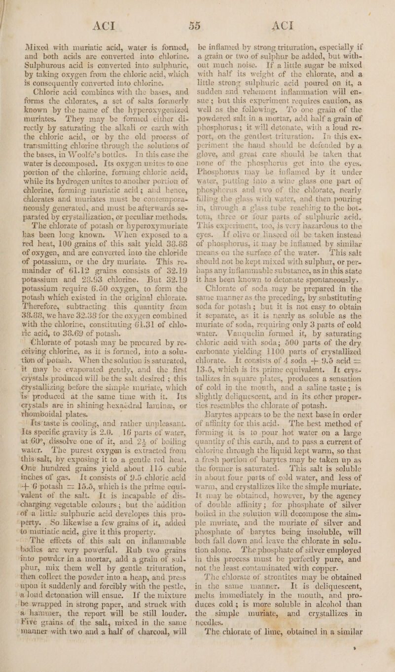 Mixed with muriatic acid, water is formed, and both acids are converted into chlorine. Sulphurous acid is converted into sulphuric, by taking oxygen from the chloric acid, which is consequently converted into chlorine. Chloric acid combines with the bases, and forms the chlorates, a set of salts formerly known by the name of the hyperoxygenized muriates. ‘They may be formed either di- rectly by saturating the alkali or earth with the chloric acid, or by the old process of transmitting chlorine through the solutions of the bases, in Woolfe’s bottles. In this case the water is decomposed. Its oxygen unites te one portion of the chlorine, forming chloric acid, while its hydrogen unites to another portion of chlorine, forming muriatic acid; and hence, chlorates and muriates must be contempora- neously generated, and must be afterwards se- parated by crystallization, or peculiar methods. The chlorate of potash or hyperoxymuriate has been long known. When exposed to a red heat, 100 grains of this salt yield 38.88 of oxygen, and are converted into the chloride of potassium, or the dry muriate. This re- mainder of 61.12 grains consists of 32.19 potassium and 23.93 chlorine. But 32.19 potassium require 6.50 oxygen, to form the potash which existed in the original chlorate. Therefore, subtracting this quantity from 38.88, we have 32.38 for the oxygen combined with the chlorine, constituting 61.31 of chlo- ric acid, to 38.69 of potash. ‘Chlorate of potash may be procured by re- ceiving chlorine, as it is formed, into a solu- ‘tion of potash. When the solution is saturated, it may be evaporated gently, and the first erystals produced will be the salt desired ; this crystallizing before the simple muriate, which is’ produced at the same time with it. Its crystals are in shining hexaédral lamine, or rhomboidal plates. ' ' Its'taste is cooling, and rather unpleasant. Its specific gravity is 2.0. _16 parts of water, at 60°, dissolve one of it, and 23 of boiling water. ‘The purest oxygen is extracted from this'salt, by exposing it to a gentle red heat. One hundred grains yield about 115 cubic inches of gas. ++ 6 potash = 15.5, which is the prime equi- ‘valent of the salt. It is incapable of dis- “charging vegetable colours; but the addition of a little sulphuric acid developes this pro- “perty. _ So likewise a few grains of it, added “40 muriatic acid, give it this property. ~The effects of this salt on inflammable “bodies are very powerful. Rub two grains ‘into powder in a mortar, add a grain of sul. phur, mix them well by gentle trituration, then collect the powder into a heap, and press “upon it suddenly and forcibly with the pestle, a dJoud detonation will ensue. If the mixture “be wrapped in strong paper, and struck with ‘a hammer, the report will be still louder. ‘Five grains of the salt, mixed in the same “manner with two and a half of charcoal, will be inflamed by strong trituration, especially if a grain or two of sulphur be added, but with- out much noise. If a little sugar be mixed with half its weight of the chlorate, and a little strong sulphuric acid poured on it, a sudden and vehement inflammation will en- sue; but this experiment requires caution, as well as the following. To one grain of the powdered salt in a mortar, add half a grain of phesphorus; it will detonate, with a loud re- port, on the gentlest trituration. In this ex- periment the hand should be defended by a glove, and great care should be taken that none of the phosphorus get into the eyes. Phosphorus may be inflamed by it under water, putting into a wine glass one part of phesphorus and two of the chlorate, nearly filling the glass with water, and then pouring in, through a glass tube reaching to the bot- tom, three or four parts of sulphuric acid. This experiment, too, is very hazardous to the eyes. If olive or linseed oil be taken instead of phosphorus, it may be inflamed by similar means en the surface of the water. This salt should not be kept mixed with sulphur, or per- haps any inflammable substance, as in this state it has been known to detonate spontaneously. Chlorate of soda may be prepared in the same manner as the preceding, by substituting soda for potash; but it is not easy to obtain it separate, as it is nearly as soluble as the muriate of soda, requiring only 3 parts of cold water. Vauquelin formed it, by saturating chloric acid with soda; 500 parts of the dry carbonate yielding 1100 parts of crystallized chlorate. It consists of 4 soda -+--9.5 acid = 13.5, which is its prime equivalent. It crys- tallizes in square plates, produces a sensation of cold in the mouth, and a saline taste; is slightly deliquescent, and in its other proper- ties resembles the chlorate of potash. Barytes appears to be the next base in order of affinity for this acid. The best method ef forming it is to pour hot water on a large quantity of this earth, and to pass a current of chlorine through the liquid kept warm, so that a fresh portion of barytes may be taken up as the former is saturated. This salt is soluble in about four parts of cold water, and less of warm, and crystallizes like the simple muriate. It may be obtained, however, by the agency of double affinity; for phosphate of silver boiled in the solution will decompose the sim- ple muriate, and the muriate of silver and phosphate of barytes being insoluble, will both fall down and leave the chlorate in solu- tion alone. The phosphate of silver employed in this process must be perfectly pure, and not the least contaminated with copper. The chlorate of strontites may be obtained in the same manner. It is deliquescent, melts immediately in the mouth, and pro- duces cold; is more soluble in alcohol than the _ simple mmuiate, and crystallizes in The chlorate of lim . obtained in a similar $