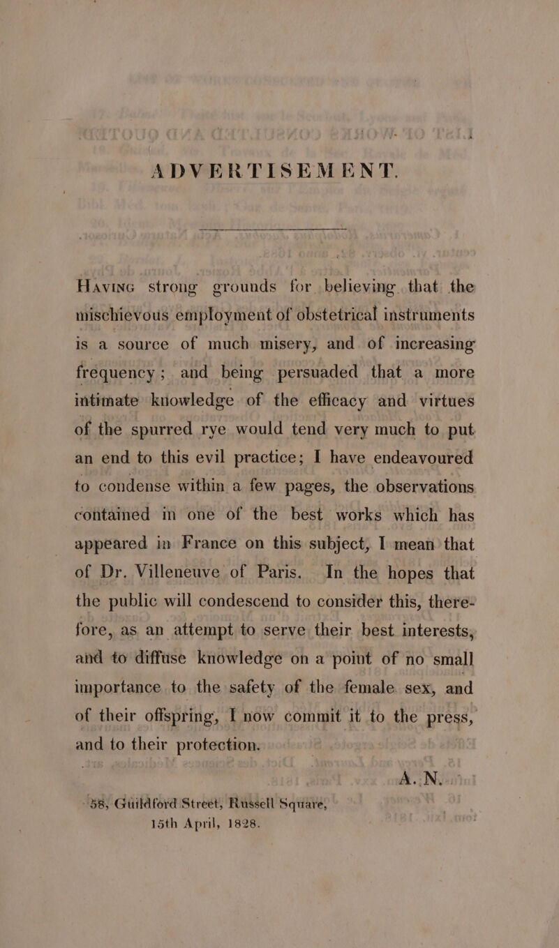 ADVERTISEMENT. Havinc strong grounds for believing. that the mischievous employment of obstetrical instruments is a source of much misery, and of increasing frequency ; and being persuaded that a more intimate kuowledge of the efficacy and virtues of the spurred rye would tend very much to put an end to this evil practice; I have endeavoured to condense within a few pages, the observations contained m one of the best works which has appeared in France on this subject, I mean that of Dr. Villeneuve of Paris. In the hopes that the public will condescend to consider this, there- fore, as an attempt to serve their best interests, and to diffuse knowledge on a point of no small importance to the safety of the female. sex, and of their offspring, | now commit it to the press, and to their protection. | | AN Gitta oP Guildford Street, Russell Square, 15th April, 1828.