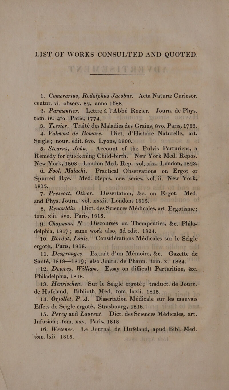 LIST OF WORKS CONSULTED AND QUOTED. 1. Camerarius, Rodolphus Jacobus. Acta Nature Curiosor. centur. vi. observ. 82, anno 1688. 2. Parmentier. Lettre a ? Abbé Rozier. Journ. de Phys. tom. iv. 4to. Paris, 1774. 3. Tessier. Traité des Maladies des Grains, 8vo. Paris, 1783. 4. Valmont de Bomare. Dict. d’Histoire Naturelle, art. Seigle; nouv. edit. 8vo. Lyons, 1800. | 5. Stearns, John. | Account of the Pulvis Parturiens, a Remedy for quickening Child-birth. New York Med. Repos. New York, 1808; London Med. Rep. vol. xix. London, 1823. 6. Fool, Malacht. Practical Observations on Ergot or Spurred Rye. Med. Repos. new series, vol. ii. New York, 1815. | . ; 7. Prescott, Oliver. Dissertation, &amp;c. on Ergot. Med. and Phys. Journ. vol. xxxn. London, 1815. 8, Renauldin, . Dict. des Sciences Médicales, art. Ereotisme; tom. xiii. 8vo. Paris, 1815. 9. Chapman, N. Discourses on Therapeutics, &amp;c. Phila- delphia, 1817; same work also, 3d edit. 1824. 10. Bordot, Louis. ’ Considérations Médicales sur le Seigle ergoté, Paris, 1818. 11. Desgranges. Extrait d’un Mémoire, &amp;c. Gazette de Santé, 1818—1819; also Journ. de Pharm. tom. x. 1824. 12. Dewees, William. Essay on difficult Parturition, &amp;c. Philadelphia, 1818. 13. Henrischen. Sur le Seigle ergoté; traduct. de Journ. de Hufeland, Biblioth. Méd. tom. Ixxii. 1818. 14. Orjollet. P.A. Dissertation Médicale sur les mauvais Effets de Seigle ergoté, Strasbourg, 1818. 15. Percy and Laurent. Dict. des Sciences Médicales, art. Infusion ;.tom. xxv. Paris, 1818. 16. Wesener. We Journal de Hufeland, apud Bibl. Med. ‘tom, Ix. 1818.