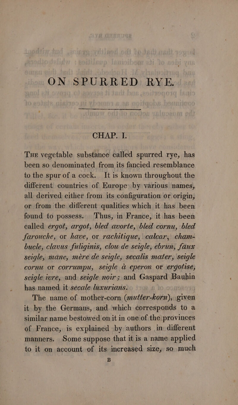 ON SPURRED RYE. CHAP. I. Tur vegetable substance called spurred rye, has been so denominated from its fancied resemblance to the spur of a cock. It is known throughout the different countries of Europe: by various names, all derived either from its configuration or origin, or from the different qualities which it has been found to possess. Thus, in France, it has been called ergot, argot, bled avorte, bled cornu, bled farouche, or have, or rachitique, calcar, cham- bucle, clavus fuliginis, clou de seigle, ebrun, faux seigle, mane, mére de seigle, secalis mater, sergle cornu or corrumpu, seigle a eperon or ergotise, seigle wre, and seigle noir; and Gaspard Bauhin has named it secale luxurzans. : The name of mother-corn (mutter-korn), given it by the Germans, and which corresponds to a similar name bestowed on it in one of the provinces of France, is explained by authors in different manners. Some suppose that it is a name applied to it on account of its increased size, so much B