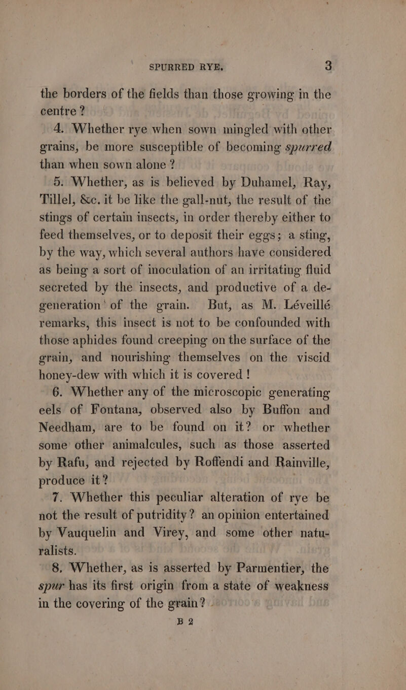the borders of the fields than those growing in the centre ? 4. Whether rye when sown mingled with other grains, be more susceptible of becoming sperred than when sown alone ? 5. Whether, as is believed by Duhamel, Ray, Tillel, &amp;c. it be like the gall-nut, the result of the stings of certain insects, in order thereby either to feed themselves, or to deposit their eggs; a sting, by the way, which several authors have considered as being a sort of inoculation of an irritating fluid secreted by the insects, and productive of a de- generation’ of the grain. But, as M. Léveillé remarks, this insect is not to be confounded with those aphides found creeping on the surface of the grain, and nourishing themselves on the viscid honey-dew with which it is covered ! 6. Whether any of the microscopic generating eels of Fontana, observed also by Buffon and Needham, are to be found on it? or whether some other animalcules, such as those asserted by Rafu, and rejected by Roffendi and Rainville, produce it? | 7. Whether this peculiar alteration of rye be not the result of putridity? an opinion entertained by Vauquelin and Virey, and some other natu- ralists. 8, Whether, as is asserted by Parmentier, the spur has its first origin from a state of weakness in the covering of the grain? - B2