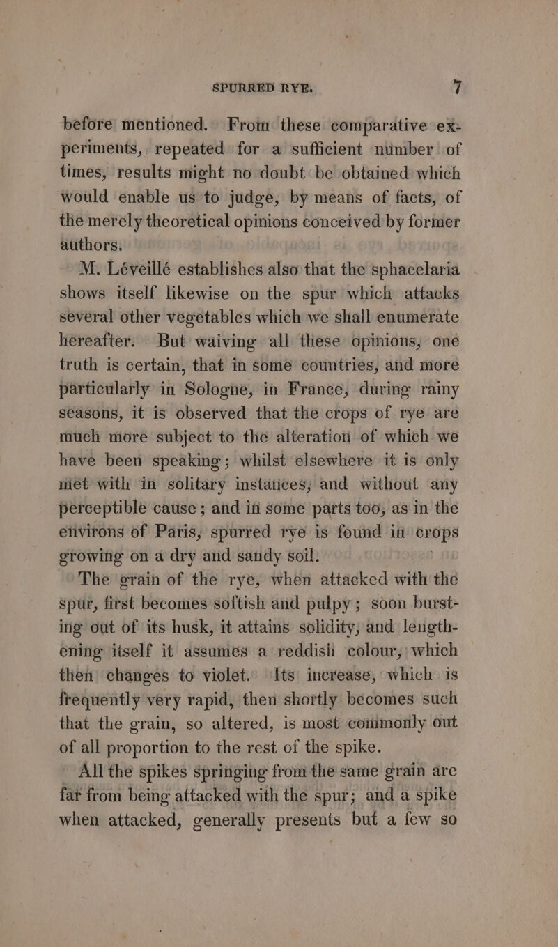 before mentioned. From these comparative ex- periments, repeated for a sufficient number of times, results might no doubt be obtained which would enable us to judge, by means of facts, of the merely theoretical opinions conceived by former authors. M. Léveillé establishes also that the sphacelaria shows itself likewise on the spur which attacks several other vegetables which we shall enumerate hereafter. But waiving all these opinions, one truth is certain, that in some countries, and more particularly in Sologne, in France, during rainy seasons, it is observed that the crops of rye are much more subject to the alteration of which we have been speaking; whilst elsewhere it is only met with in solitary instances, and without any perceptible cause ; and iti some parts too, as in the etivirons of Paris, spurred rye is found in id ia erowing on a dry and sandy soil. The erain of the rye, when attacked with the spur, first becomes softish and pulpy; soon burst- ing out of its husk, it attains solidity, and length- ening itself it assumes a reddish colour, which then changes to violet. Its increase, which is frequently very rapid, then shortly becomes such that the grain, so altered, is most commonly out of all proportion to the rest of the spike. All the spikes springing from the same grain are far from being attacked with the spur; and a spike when attacked, generally presents but a few so