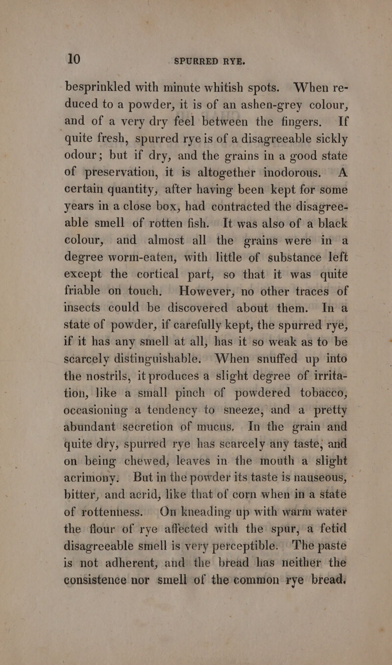 besprinkled with minute whitish spots. “When re- duced to a powder, it is of an ashen-grey colour, and of a very dry feel between the fingers. If quite fresh, spurred ryeis of a disagreeable sickly odour; but if dry, and the grains in a good state of preservation, it is altogether inodorous. A certain quantity, after having been kept for some years in a close box, had contracted the disagree- able smell of rotten fish. It was also of a black colour, and almost all the grains were in a degree worm-eaten, with little of substance left except the cortical part, so that it was quite friable on touch. However, no other traces of insects could be discovered about them. In a state of powder, if carefully kept, the spurred rye, if it has any smell at all, has it so weak as to be scarcely distinguishable. When snuffed up into the nostrils, it produces a slight degree of irrita- tion, like a small pinch of powdered tobacco, occasioning a tendency to sneeze, and a pretty abundant secretion of mucus. In the grain and quite dry, spurred rye has scarcely any taste; and on being chewed, leaves in the mouth a slight acrimony: But in the powder its taste is nauseous, - bitter, and acrid, like that of corn when in a state of rottenness. On kneading up with warm water the flour of rye affected with the spur, a fetid disagreeable smell is very perceptible. The paste is not adherent, and the bread lias neither the consistence nor smell of the common rye bread.