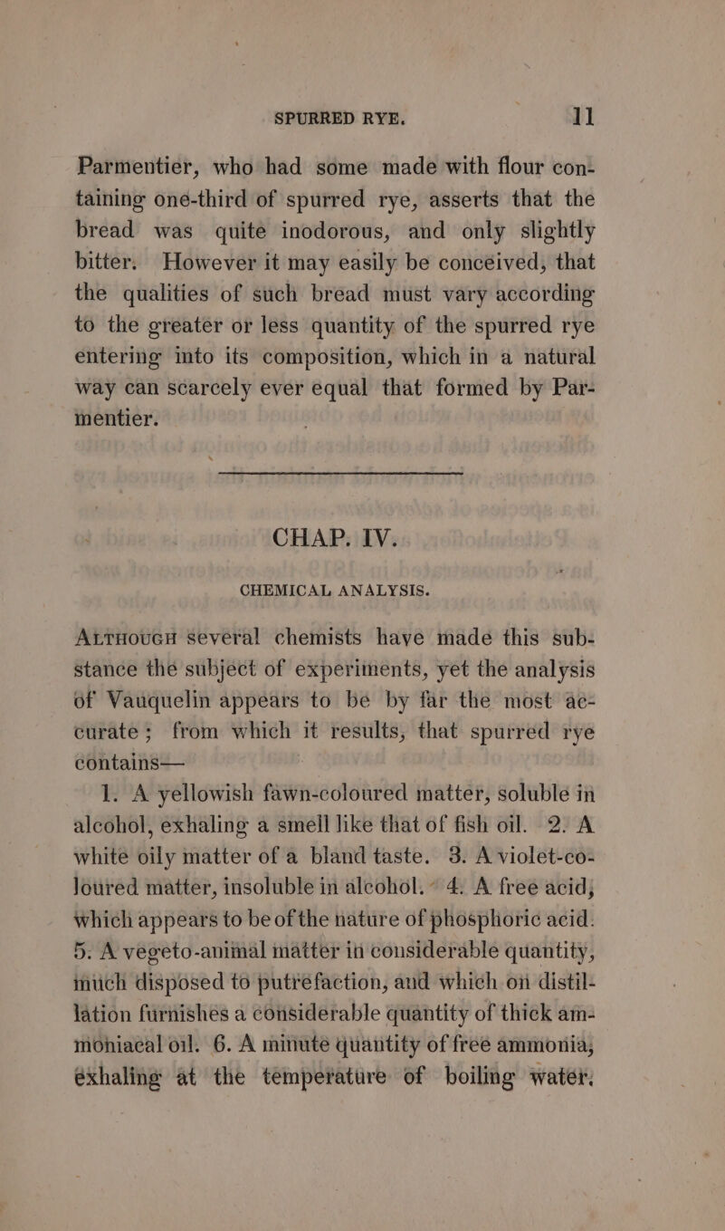 Parmentier, who had some made with flour con- taining one-third of spurred rye, asserts that the bread was quite inodorous, and only slightly bitter. However it may easily be concéived, that the qualities of such bread must vary according to the greater or less quantity of the spurred rye entering into its composition, which in a natural way can scarcely ever equal that formed by Par- mentier. CHAP. IV. CHEMICAL ANALYSIS. AttHoucH several chemists haye made this sub- stance the subject of experiments, yet the analysis of Vauquelin appears to be by far the most ae- curate; from which it results, that spurred rye contains— 1. A yellowish fawn-coloured matter, soluble in alcohol, exhaling a smell like that of fish oil. 2. A white oily matter of a bland taste. 3. A violet-co- Joured matter, insoluble in alcohol. 4. A free acid; which appears to be of the nature of phosphoric acid. 5. A vegeto-animal matter in considerable quantity, much disposed to putrefaction, aud which on distil- lation furnishes a considerable quantity of thick am- mohiacal oil. 6. A minute quantity of free ammonia, exhaling at the temperature of boiling water.