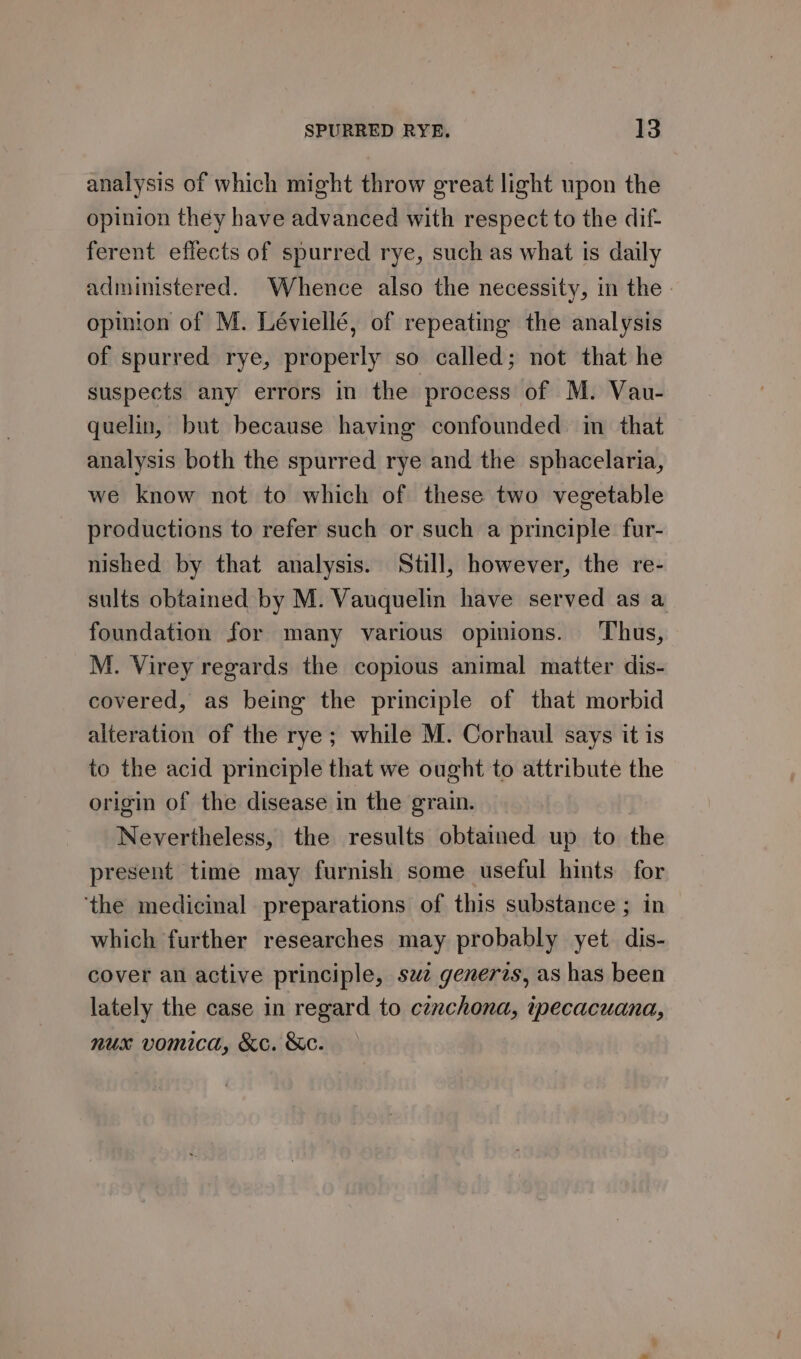 analysis of which might throw great light upon the opinion they have advanced with respect to the dif- ferent eflects of spurred rye, such as what is daily administered. Whence also the necessity, in the | opinion of M. Léviellé, of repeating the analysis of spurred rye, properly so called; not that he suspects any errors in the process of M. Vau- quelin, but because having confounded in that analysis both the spurred rye and the sphacelaria, we know not to which of these two vegetable productions to refer such or such a principle fur- nished by that analysis. Still, however, the re- sults obtained by M. Vauquelin have served as a foundation for many various opinions. Thus, M. Virey regards the copious animal matter dis- covered, as being the principle of that morbid alteration of the rye; while M. Corhaul says it is to the acid principle that we ought to attribute the origin of the disease in the grain. Nevertheless, the results obtained up to the present time may furnish some useful hints for ‘the medicinal preparations of this substance ; in which further researches may probably yet dis- cover an active principle, saz generzs, as has been lately the case in regard to cznchona, ipecacuana, nux vomica, &amp;c. &amp;e.