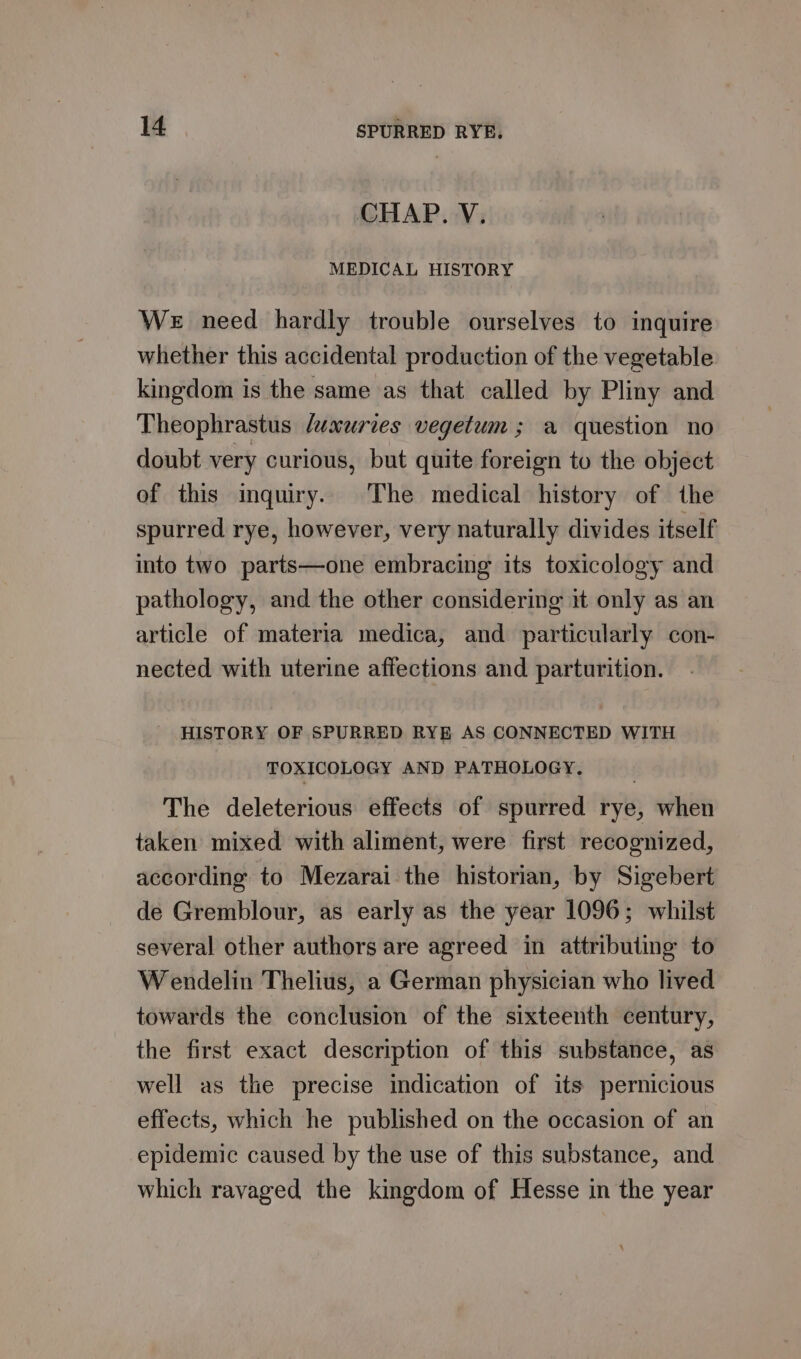 CHAP. V. MEDICAL HISTORY We need hardly trouble ourselves to inquire whether this accidental production of the vegetable kingdom is the same as that called by Pliny and Theophrastus /uxuries vegetum; a question no doubt very curious, but quite foreign to the object of this inquiry. The medical history of the spurred rye, however, very naturally divides itself into two parts—one embracing its toxicology and pathology, and the other considering it only as an article of materia medica, and particularly con- nected with uterine affections and parturition. HISTORY OF SPURRED RYE AS CONNECTED WITH TOXICOLOGY AND PATHOLOGY. The deleterious effects of spurred rye, when taken mixed with aliment, were first recognized, according to Mezarai the historian, by Sigebert de Gremblour, as early as the year 1096; whilst several other authors are agreed in attributing to Wendelin Thelius, a German physician who lived towards the conclusion of the sixteenth century, the first exact description of this substance, as well as the precise indication of its pernicious effects, which he published on the occasion of an epidemic caused by the use of this substance, and which ravaged the kingdom of Hesse in the year