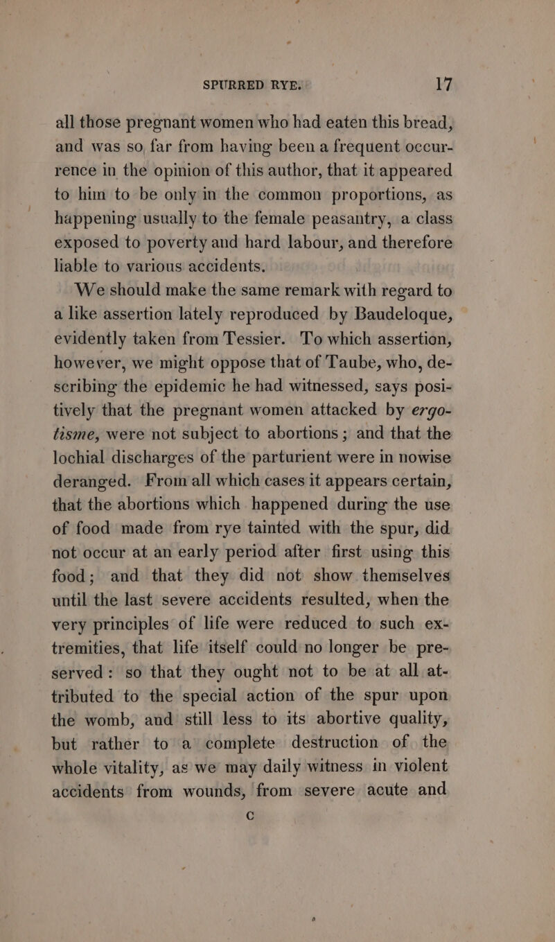 all those pregnant women who had eaten this bread, and was so far from having been a frequent occur- rence in the opinion of this author, that it appeared to him to be only in the common proportions, as happening usually to the female peasantry, a class exposed to poverty and hard labour, and therefore liable to various accidents. We should make the same remark with regard to a like assertion lately reproduced by Baudeloque, evidently taken from Tessier. To which assertion, however, we might oppose that of Taube, who, de- scribing the epidemic he had witnessed, says posi- tively that the pregnant women attacked by ergo- tisme, were not subject to abortions ; and that the lochial discharges of the parturient were in nowise deranged. From all which cases it appears certain, that the abortions which happened during the use of food made from rye tainted with the spur, did not occur at an early period after first using this food; and that they did not show themselves until the last severe accidents resulted, when the very principles of life were reduced to such ex- tremities, that life itself could no longer be pre- served: so that they ought not to be at all at- tributed to the special action of the spur upon the womb, and still less to its abortive quality, but rather to a complete destruction of the. whole vitality, as we may daily witness in violent accidents from wounds, from severe acute and C