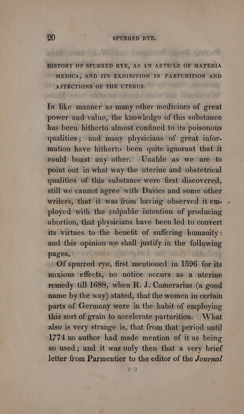 HISTORY OF SPURRED RYE, AS AN ARTICLE OF MATERIA MEDICA, AND ITS EXHIBITION IN PARTURITION AND AFFECTIONS OF THE UTERUS. In like manner as many other medicines of great power and value, the knowledge of this substance has been hitherto almost confined to its poisonous qualities; and many physicians of ‘great infor- mation have hitherto been quite ignorant that it could’ boast any other. Unable as we: are to point out in what way the uterine and obstetrical qualities of this substance were first discovered, still we cannot agree with Davies and some other writers, that it’ was from having observed it em- ployed’ with the culpable intention of producing abortion, that physicians have been led to convert its virtues to the benefit of suffermg humanity : and this opinion we shall justify in the following pages, » | ! Of spurred ‘rye, first mentioned in 1596. for its noxious effects, no notice occurs as a uterine remedy till 1688, when R. J. Camerarius |(a good name by the way) stated, that the women in certain parts of Germany were in the habit of employing this sort of grain to accelerate parturition. What also is very strange is, that from that period until 1774 no author had made mention of it as being so used; and it was only then that a very brief letter from Parmentier to the editor of the Journal