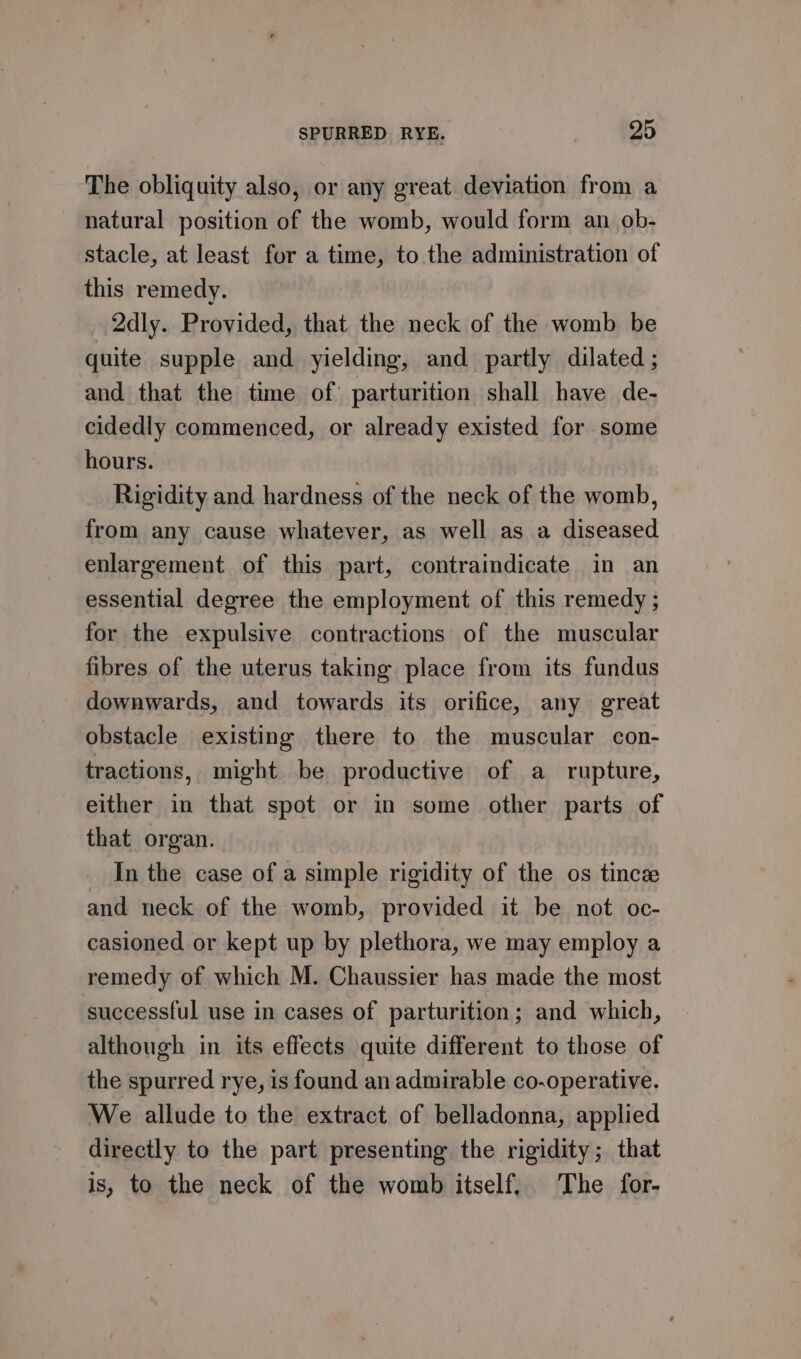 The obliquity also, or any great deviation from a natural position of the womb, would form an ob- stacle, at least for a time, to the administration of this remedy. _ 2dly. Provided, that the neck of the womb be quite supple and yielding, and partly dilated ; and that the time of parturition shall have de- cidedly commenced, or already existed for some hours. Rigidity and hardness of the neck of the womb, from any cause whatever, as well as a diseased enlargement of this part, contraindicate in an essential degree the employment of this remedy ; for the expulsive contractions of the muscular fibres of the uterus taking place from its fundus downwards, and towards its orifice, any great obstacle existing there to the muscular con- tractions, might be productive of a rupture, either in that spot or in some other parts of that organ. _ In the case of a simple rigidity of the os tince and neck of the womb, provided it be not oc- casioned or kept up by plethora, we may employ a remedy of which M. Chaussier has made the most successful use in cases of parturition; and which, although in its effects quite different to those of the spurred rye, is found an admirable co-operative. We allude to the extract of belladonna, applied directly to the part presenting the rigidity; that is, to the neck of the womb itself, The for-