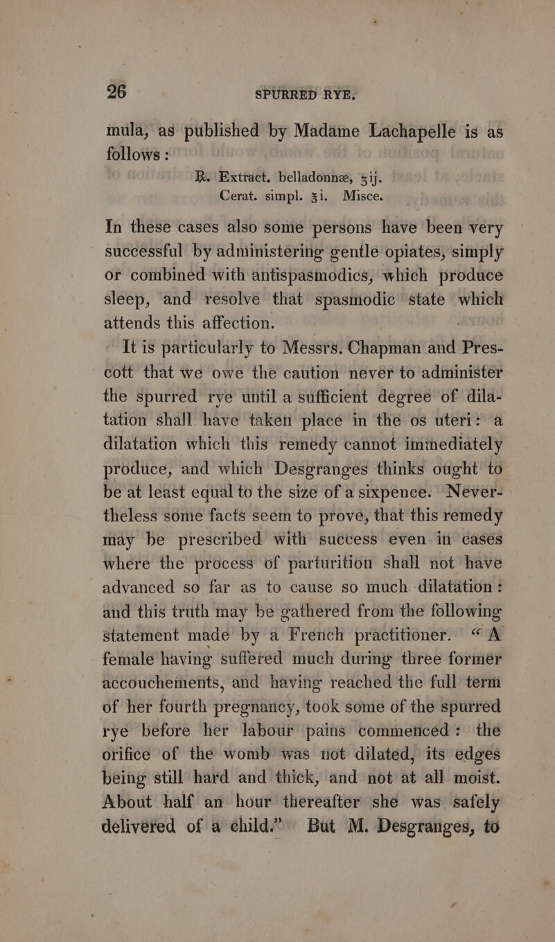 mula, as published by Madame ni a is as follows : Ik. Extract. belladonne, 51). Cerat. simpl. 31. Misce. In these cases also some persons have been very — successful by administering gentle opiates, simply or combined with antispasmodics, which produce sleep, and resolve that spasmodic state which attends this affection. ~ It is particularly to Messrs. Chapman and Pres- cott that we owe the caution never to administer the spurred rye until a sufficient degree of dila- tation shall have taken place in the os uteri: a dilatation which this remedy cannot immediately produce, and which Desgranges thinks ought to be at least equal to the size of a sixpence. Never- theless some facts seem to prove, that this remedy may be prescribed with success even in cases where the process of parturition shall not have advanced so far as to cause so much dilatation : and this truth may be gathered from the following statement made by a French practitioner. “A female having suffered much during three former accouchements, and having reached the full term of her fourth pregnancy, took some of the spurred rye before her labour pains commeticed: the orifice of the womb was not dilated, its edges being still hard and thick, and not at all moist. About half an hour thereafter she was safely delivered of a child” But M. Desgranges, to