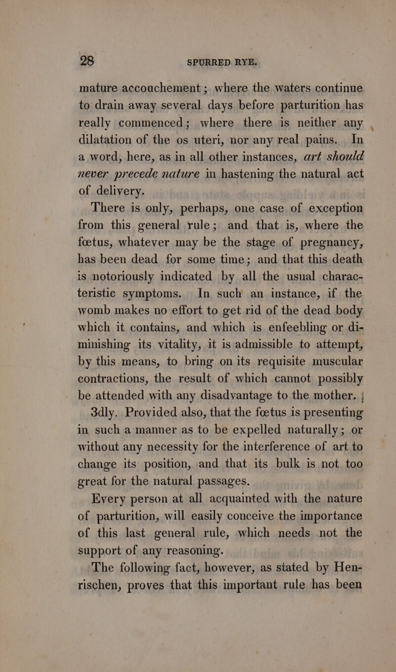 mature accouchement; where the waters continue to drain away several days before parturition has really commenced; where there is neither any , dilatation of the os uteri, nor any real pains. In a word, here, as in all other instances, art should never precede nature in hastening the natural act of delivery. : There is only, perhaps, one case of exception from this general rule; and that is, where the foetus, whatever may be the stage of pregnancy, has been dead for some time; and that this death is notoriously indicated by all the usual charac- teristic symptoms. In such an instance, if the womb makes no effort to get rid of the dead body which it contains, and which is enfeebling or di- minishing its vitality, it is admissible to attempt, by this means, to bring on its requisite muscular contractions, the result of which cannot possibly be attended with any disadvantage to the mother. | 3dly. Provided also, that the foetus is presenting in such a manner as to be expelled naturally; or without any necessity for the interference of art to change its position, and that its bulk is not too great for the natural passages. Every person at all acquainted with the nature of parturition, will easily conceive the importance of this last general rule, which needs not the support of any reasoning. The following fact, however, as stated by Hen- rischen, proves that this important rule has. been