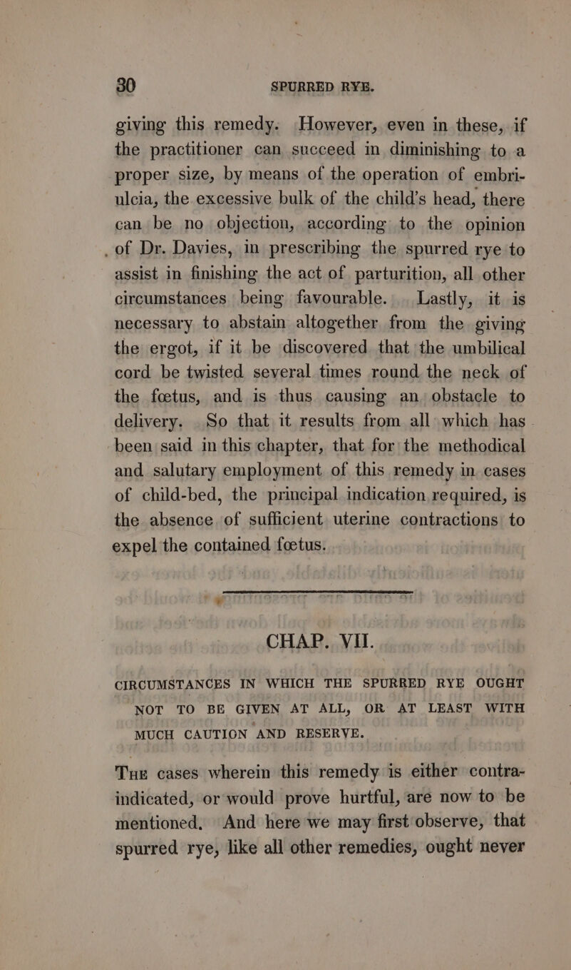 giving this remedy. However, even in these, if the practitioner can succeed in diminishing to a proper size, by means of the operation of embri- ulcia, the excessive bulk of the child’s head, there can be no objection, according to the opinion _of Dr. Davies, in prescribing the spurred rye to assist in finishing the act of parturition, all other circumstances. being favourable. . Lastly, it is necessary to abstain altogether from the giving the ergot, if it be discovered that the umbilical cord be twisted several times round the neck of the foetus, and is thus causing an. obstacle to delivery. So that it results from all which has - been said in this chapter, that for the methodical and salutary employment of this remedy in cases of child-bed, the principal indication required, is the absence of sufficient uterine contractions to expel the contained foetus. CHAP. VII. CIRCUMSTANCES IN WHICH THE SPURRED RYE OUGHT NOT TO BE GIVEN AT ALL, OR AT LEAST WITH MUCH CAUTION AND RESERVE. Tue cases wherein this remedy is either contra- indicated, or would prove hurtful, are now to be mentioned, And here we may first observe, that spurred rye, like all other remedies, ought never