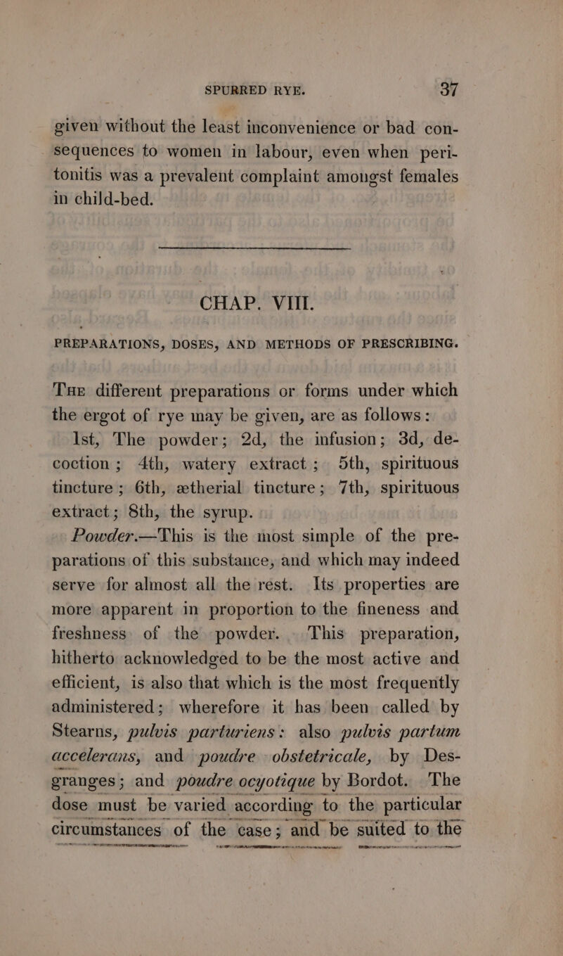 given without the least inconvenience or bad con- sequences fo women in labour, even when peri- tonitis was a prevalent complaint amongst females in child-bed. CHAP. VIII. PREPARATIONS, DOSES, AND METHODS OF PRESCRIBING. Tue different preparations or forms under which the ergot of rye may be given, are as follows: Ist, The powder; 2d, the infusion; 3d, de- coction; 4th, watery extract; 5th, spirituous tincture ; 6th, etherial tincture; 7th, spirituous extract; 8th, the syrup. Powder.—This is the most simple of the pre- parations of this substance, and which may indeed serve for almost all the rest. Its properties are more apparent in proportion to the fineness and freshness. of the powder. . This preparation, hitherto acknowledged to be the most active and efficient, is also that which is the most frequently administered; wherefore it has been called by Stearns, pulvis parturiens: also pulvis partum accelerans, and poudre obstetricale, by Des- granges; and poudre ocyotique by Bordot. The dose must be varied according to the particular circumstances of the “case; and: be suited to the TF NR ER RE RY REA a en ee Ber eee ne reed