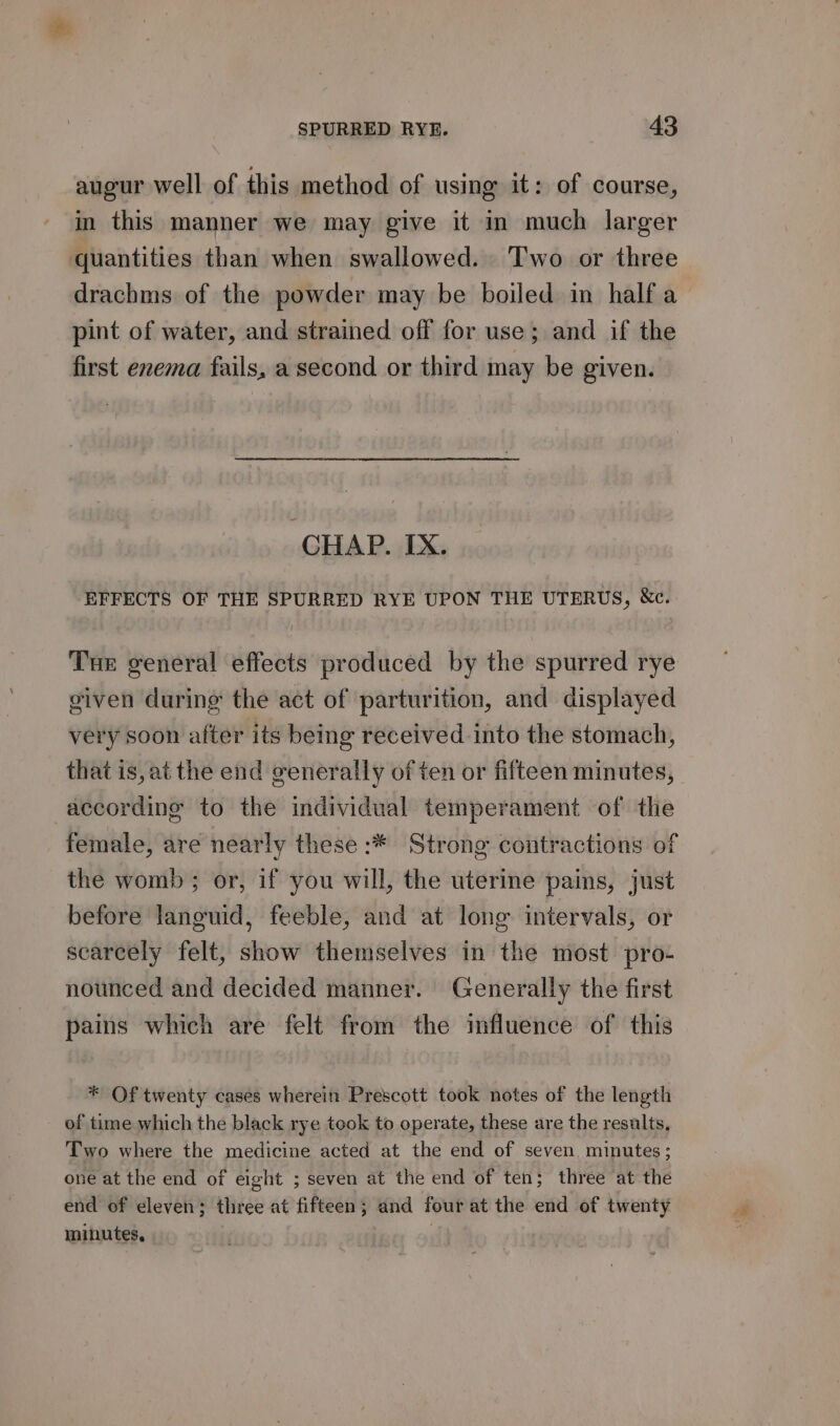 augur well of this method of using it: of course, in this manner we may give it in much larger quantities than when swallowed. ‘T'wo or three drachms of the powder may be boiled in half a pint of water, and strained off for use; and if the first enema fails, a second or third may be given. CHAP. IX. EFFECTS OF THE SPURRED RYE UPON THE UTERUS, &amp;e. Tue general effects produced by the spurred rye given during the act of parturition, and displayed very soon after its being received into the stomach, that is, at the end generally of ten or fifteen minutes, according to the individual temperament of the female, are nearly these :* Strong contractions of the womb; or, if you will, the uterine pains, just before languid, feeble, and at long intervals, or scarcely felt, show themselves in the most pro- nounced and decided manner. Generally the first pains which are felt from the influence of this * Of twenty cases wherein Prescott took notes of the length of time which the black rye teok to operate, these are the results, Two where the medicine acted at the end of seven. minutes; one at the end of eight ; seven at the end of ten; three at the end of eleven; three at fifteen; and four at the end of twenty minutes, |