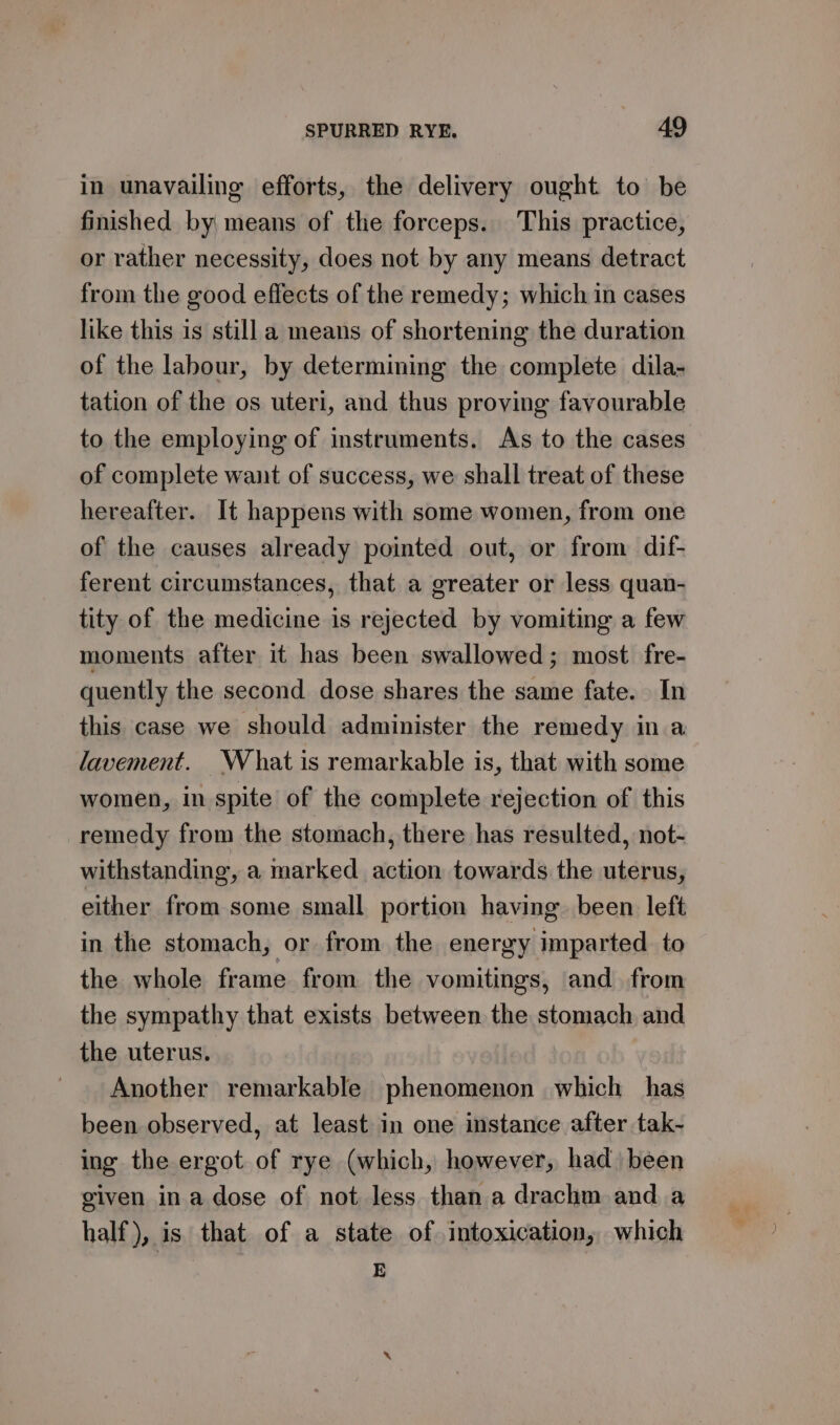 in unavailing efforts, the delivery ought to be finished by means of the forceps. This practice, or rather necessity, does not by any means detract from the good effects of the remedy; which in cases like this is still a means of shortening the duration of the labour, by determining the complete dila- tation of the os uteri, and thus proving favourable to the employing of instruments. As to the cases of complete want of success, we shall treat of these hereafter. It happens with some women, from one of the causes already pointed out, or from dif- ferent circumstances, that a greater or less quan- tity of the medicine is rejected by vomiting a few moments after it has been swallowed; most fre- quently the second dose shares the same fate. In this case we should administer the remedy in a lavement. What is remarkable is, that with some women, in spite of the complete rejection of this remedy from the stomach, there has resulted, not- withstanding, a marked action towards the uterus, either from some small portion having. been left in the stomach, or from the energy imparted. to the whole frame from the vomitings, and from the sympathy that exists between the stomach and the uterus. Another remarkable phenomenon which has been observed, at least in one instance after tak- ing the ergot of rye (which, however, had) been given ina dose of not less than a drachm and a half), is that of a state of intoxication, which E