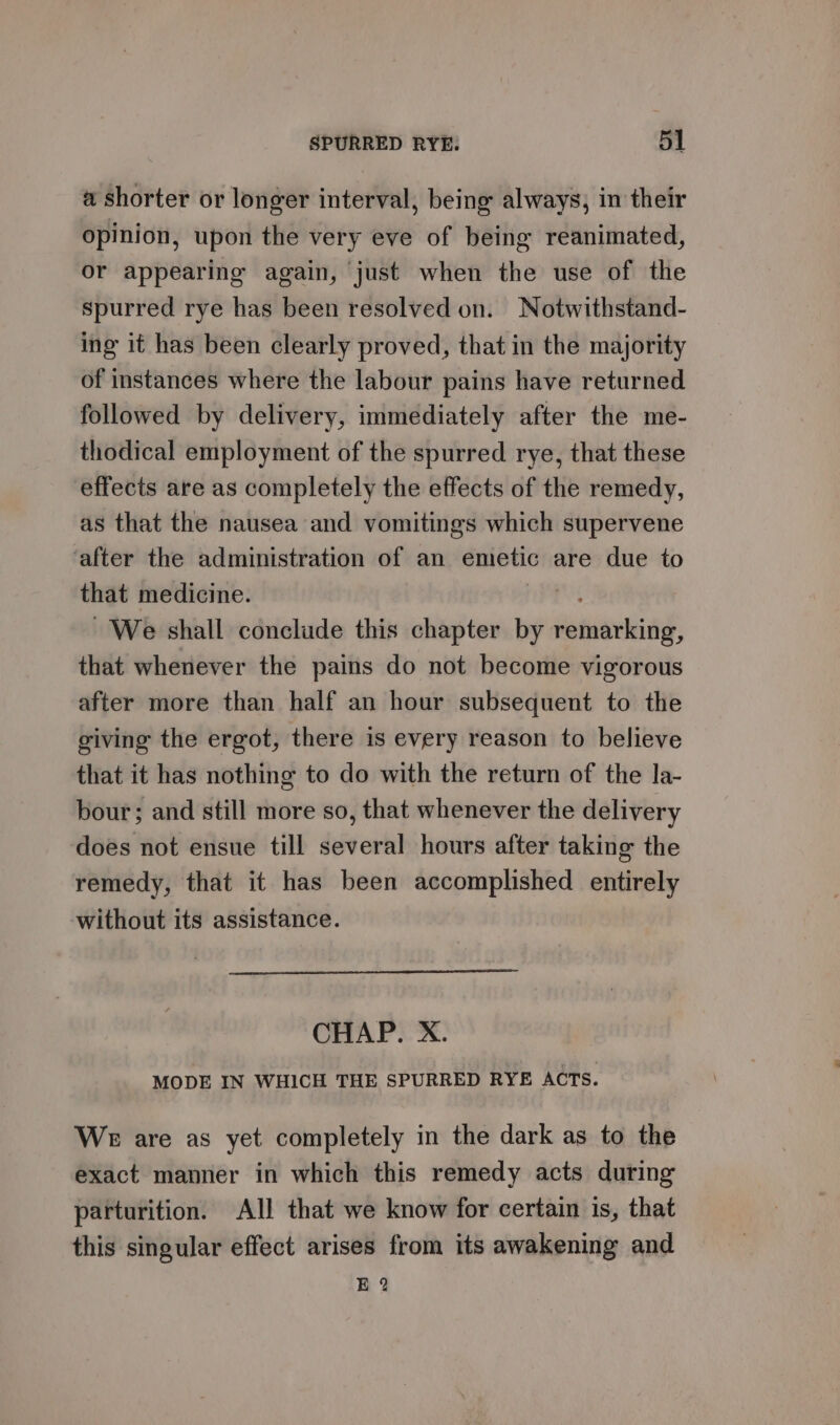 a shorter or longer interval, being always, in their opinion, upon the very eve of being reanimated, or appearing again, just when the use of the spurred rye has been resolved on. Notwithstand- ing it has been clearly proved, that in the majority of instances where the labour pains have returned followed by delivery, immediately after the me- thodical employment of the spurred rye, that these effects are as completely the effects of the remedy, as that the nausea and vomitings which supervene ‘after the administration of an emetic are due to that medicine. We shall conclude this chapter by enicking that whenever the pains do not become vigorous after more than half an hour subsequent to the giving the ergot, there is every reason to believe that it has nothing to do with the return of the la- bour; and still more so, that whenever the delivery does not ensue till several hours after taking the remedy, that it has been accomplished entirely without its assistance. CHAP. X. MODE IN WHICH THE SPURRED RYE ACTS. WE are as yet completely in the dark as to the exact manner in which this remedy acts during parturition. All that we know for certain is, that this singular effect arises from its awakening and E 2