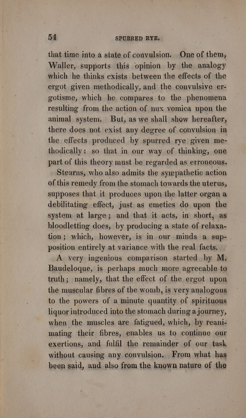 that time into a state of convulsion. One of them, Waller, supports this opinion by the analogy which he thinks exists between the effects of the ergot given methodically, and the convulsive er- gotisme, which he compares to the phenomena resulting from the action of nux vomica upon the animal system. But, as we shall show hereafter, there does not exist any degree of convulsion in the effects. produced by spurred rye given me- thodically: so that in our way of thinking, one part of this theory must be regarded as erroneous. Stearns, who also admits the sympathetic action of this remedy from the stomach towards the uterus, supposes that it produces upon the latter organ a debilitating effect, just as emetics do upon the system at large; and that it acts, in short, as bloodletting does, by producing a state of relaxa- tion; which, however, is in our minds a sup- position entirely at variance with the real facts. A very ingenious comparison started by M. Baudeloque, is perhaps much more agreeable to truth; namely, that the effect of the ergot upon the muscular fibres of the womb, is very analogous to the powers of a minute quantity of spirituous liquor introduced into the stomach during aj ourney, when the muscles are fatigued, which, by reani- mating their fibres, enables us to continue our exertions, and fulfil the remainder of our task without causing any convulsion. From what has been said, and also from the known nature of the