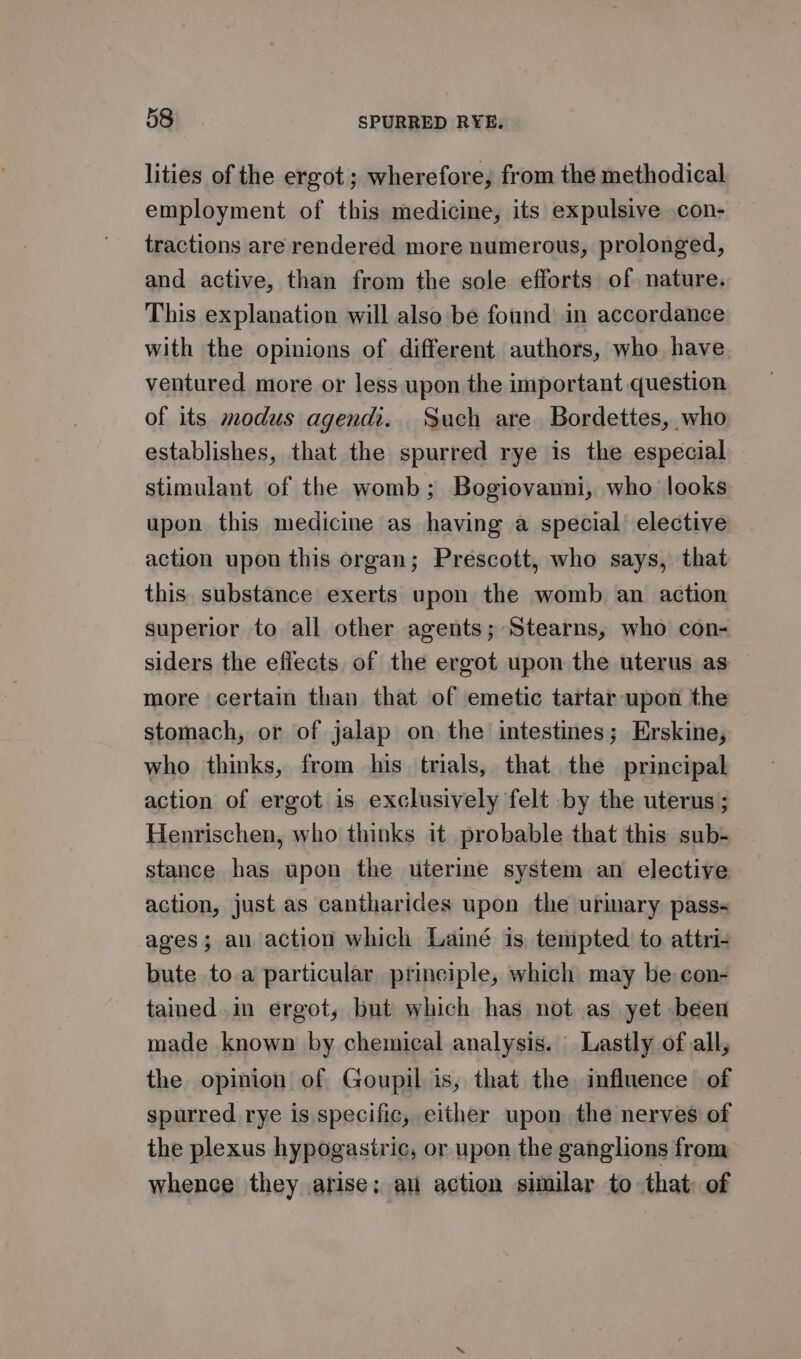 lities of the ergot ; wherefore, from the methodical employment of this medicine, its expulsive con- tractions are rendered more numerous, prolonged, and active, than from the sole efforts of nature. This explanation will also be found in accordance with the opinions of different authors, who have ventured more or less upon the important question of its modus agendi. Such are Bordettes, who establishes, that the spurred rye is the especial stimulant of the womb; Bogiovanni, who looks upon this medicine as having a special elective action upon this organ; Prescott, who says, that this substance exerts upon the womb an action superior to all other agents; Stearns, who con- siders the effects of the ergot upon the uterus as — more certain than that of emetic tartar upon the stomach, or of jalap on the intestines; Erskine, who thinks, from his trials, that the principal action of ergot is exclusively felt by the uterus ; Henrischen, who thinks it probable that this sub- stance has upon the uterine system an elective action, just as cantharides upon the urimary pass- ages; an action which Lainé is tempted to attri- bute to a particular principle, which may be con- tained.in ergot, but which has not as yet been made known by chemical analysis. Lastly of all, the opinion of Goupil is, that the influence of spurred rye is specific, either upon the nerves of the plexus hypogastric, or upon the ganglions from whence they arise; an action similar to that: of