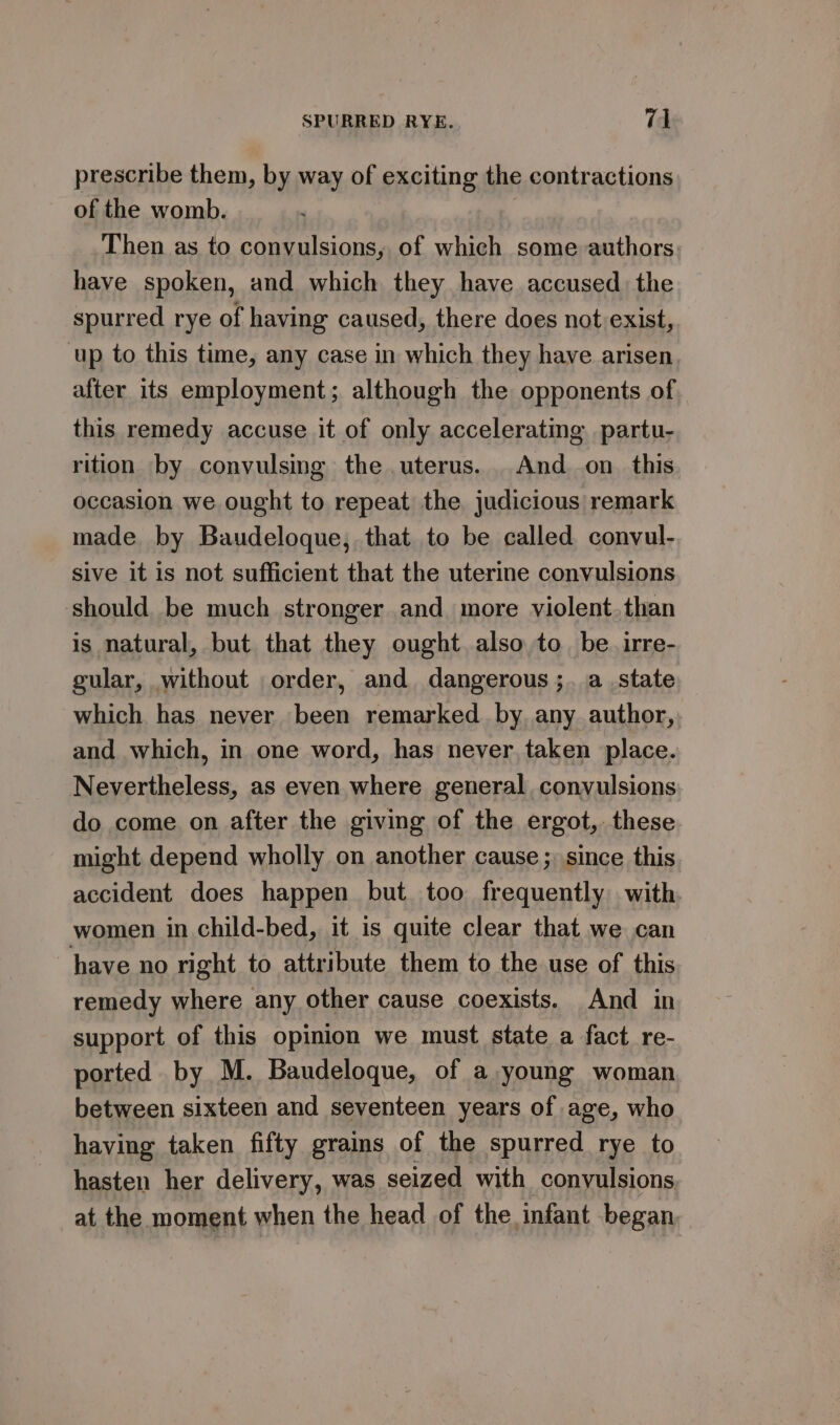 prescribe them, by way of exciting the contractions of the womb. , Then as to convulsions, of which some authors have spoken, and which they have accused the spurred rye of having caused, there does not exist, up to this time, any case in which they have arisen after its employment; although the opponents of this remedy accuse it of only acceleratmg partu- rition by convulsing the uterus. And on. this occasion we ought to repeat the judicious remark made by Baudeloque, that to be called convul- sive it is not sufficient that the uterine convulsions should be much stronger and more violent.than is natural, but that they ought. also to. be. irre- gular, without order, and dangerous ;. a state which has never been remarked by any author, and which, in one word, has never, taken place. Nevertheless, as even where general convulsions do come on after the giving of the ergot, these might depend wholly on another cause; since this accident does happen but too frequently with women in child-bed, it is quite clear that we can have no right to attribute them to the use of this remedy where any other cause coexists. And in support of this opinion we must state a fact re- ported by M. Baudeloque, of a young woman between sixteen and seventeen years of age, who having taken fifty grains of the spurred rye to hasten her delivery, was seized with convulsions _at the moment when the head of the infant began