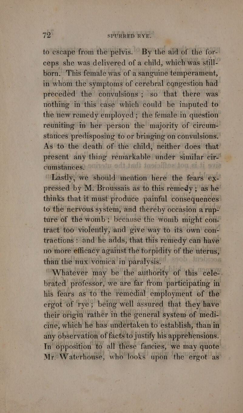 to escape from the pelvis. By the aid of the for- ceps she was delivered of a child, which was still- born. This female was of a sanguine temperament, in whom the symptoms of cerebral cqngestion had preceded the convulsions; so that there was nothing in this case which could be imputed to the new remedy employed; the female in question reuniting in her person the majority of cireum- stances predisposing to or bringing on convulsions. As to the death of the child, neither does that present any thing remarkable under similar cir CHESTER Lastly, ‘we should’ mention here the fears ex- pressed by M. Broussais as to this remedy ; as he’ thinks that it must produce painful consequences: to the nervous system, and thereby occasion a rup- ture of the’ womb; because the womb might con- tract too’ violently, and give way to its own con- tractions : and he adds, that this remedy can have’ no more efficacy against the torpidity of the uterus, than the nux vomica in paralysis. “Whatever may be the authority of this cele-. brated professor, we are far from participating in his fears as to the remedial employment of the ergot of ‘rye; being well assured that they have their origin rather in the general system of medi- cine, which he has undertaken to establish, than in any observation of facts to justify his apprehensions. Th opposition to all these fancies, we may quote Mr. Waterhouse, who looks upon ‘the ergot as