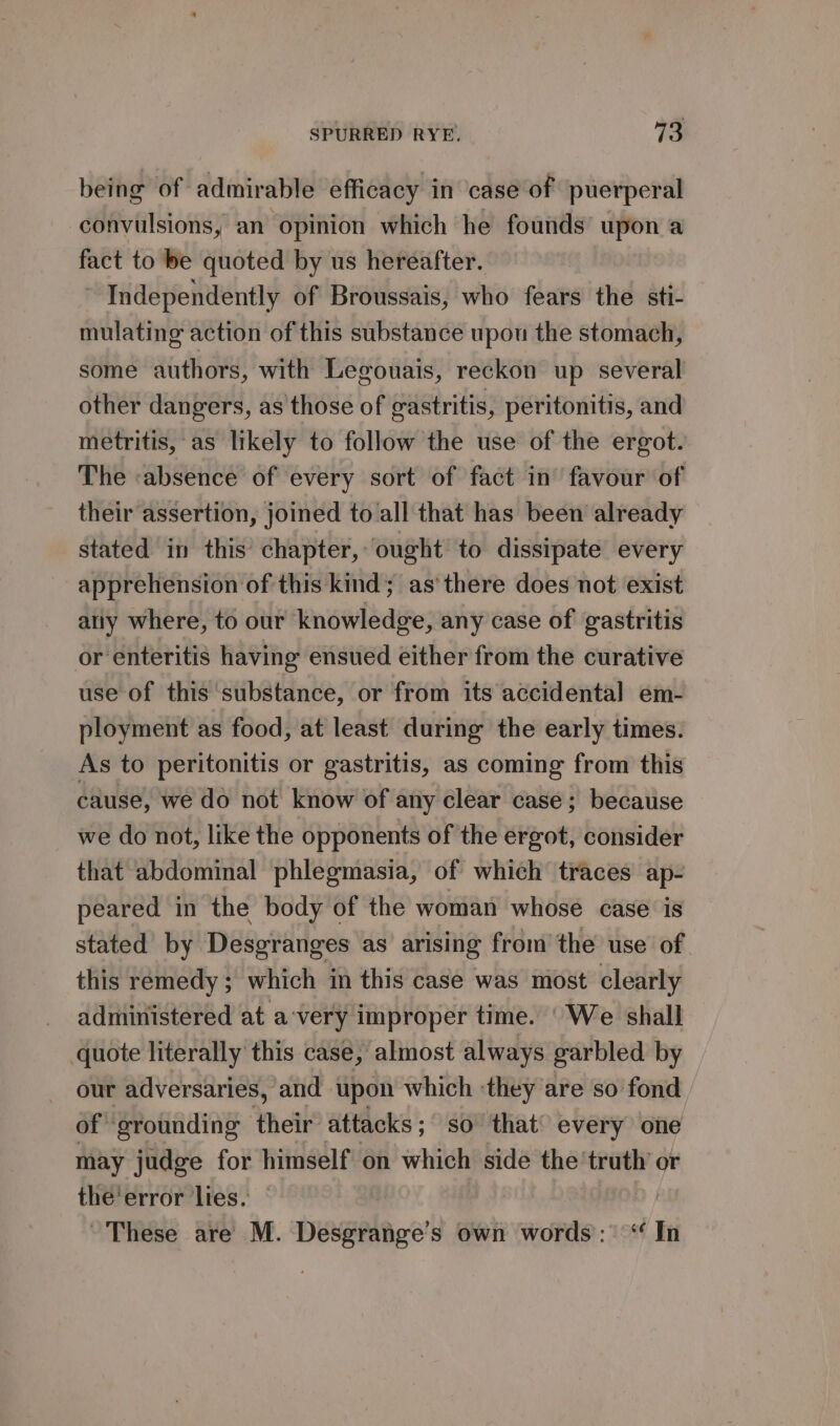 being of admirable efficacy in case of puerperal convulsions, an opinion which he founds’ upon a fact to be quoted by us hereafter. ~ Independently of Broussais, who fears the sti- mulating action of this substance upou the stomach, some authors, with Legouais, reckon up several other dangers, as those of gastritis, peritonitis, and metritis, as likely to follow the use of the ergot. The «absence of every sort of fact in favour of their assertion, joined to all that has been already stated in this’ chapter, ought to dissipate every apprehension of this kind; as'there does not exist ally where, to our knowledge, any case of gastritis or enteritis having ensued either from the curative use of this ‘substance, or from its accidental] em- ployment as food, at least during the early times. As to peritonitis or gastritis, as coming from this cause, we do not know of any clear case; because we do not, like the opponents of the ergot, consider that abdominal phlegmasia, of which traces ap- peared in the body of the woman whose case is stated by Desgranges as arising from the use of this remedy ; which in this case was most clearly administered at a‘very improper time. ‘We shall quote literally this case, almost always garbled by our adversaries, and upon which ‘they are so fond of grounding their attacks; so that’ every one may judge for himself on which side the'truth’ or the'error lies. : These are M. Desgrange’s own words: ‘ In