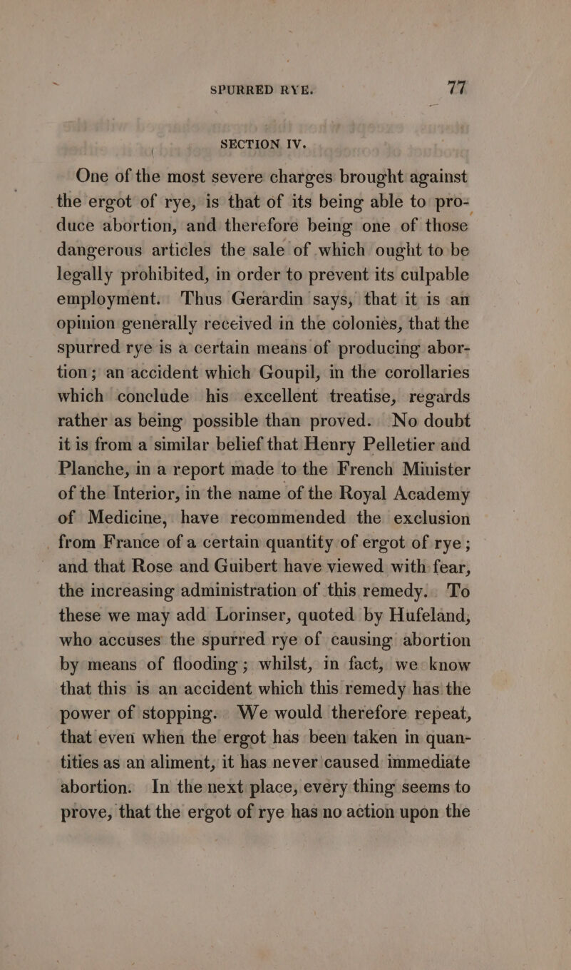 SECTION IV. { One of the most severe charges brought against the ergot of rye, is that of its being able to pro- duce abortion, and therefore being one of those. dangerous articles the sale of which ought to be legally prohibited, in order to prevent its culpable employment. Thus Gerardin says, that it is an opinion generally received in the colonies, that the spurred rye is a certain means of producing abor- tion; an accident which Goupil, in the corollaries which conclude his excellent treatise, regards rather as being possible than proved. No doubt it is from a similar belief that Henry Pelletier and Planche, in a report made to the French Minister of the Interior, in the name of the Royal Academy of Medicine, have recommended the exclusion from France of a certain quantity of ergot of rye ; ~ and that Rose and Guibert have viewed with fear, the increasing administration of this remedy. To these we may add Lorinser, quoted by Hufeland, who accuses’ the spurred rye of causing abortion by means of flooding ; whilst, in fact, we know that this is an accident which this remedy has the power of stopping. We would therefore repeat, that even when the ergot has been taken in quan- tities as an aliment, it has never caused immediate abortion. In the next place, every thing seems to prove, that the ergot of rye has no action upon the