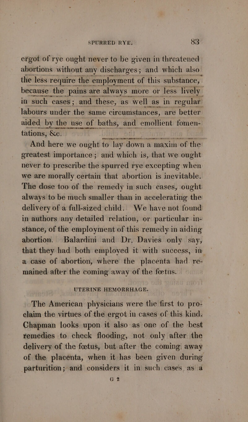 ergot of rye ought never to be given in threatened abortions without any discharges ; and which also the less require the ‘employment. of this substance, because the _pains are always more or Jess lively in such “cases ; and these, as well _as in ‘regular Jabours under the same circumstances, are better aided _by the use of baths, and. emollient fomen- tations, &amp;e. i | at | And here we ought reser a maxim of the: greatest importance; and which is, that we ought never to prescribe the spurred rye excepting when we are morally certain that abortion is inevitable. The dose too of the remedy in such cases, ought always to be much smaller than in accelerating the delivery of a full-sized child. We have not found in authors any detailed relation, or particular in- stance, of the employment of this remedy in aiding abortion. Balardim and Dr. Davies only say, that they had both employed it with success, in a case of abortion, where the placenta had. re- mained after the coming away of the foetus. UTERINE HEMORRHAGE. The American physicians were the first to pro- claim the virtues of the ergot in cases of this kind. Chapman looks upon it also as one of the best remedies to check flooding, not only after the delivery of the foetus, but after the coming: away — of the placenta, when it has been given during parturition; and considers it in such cases as a G2