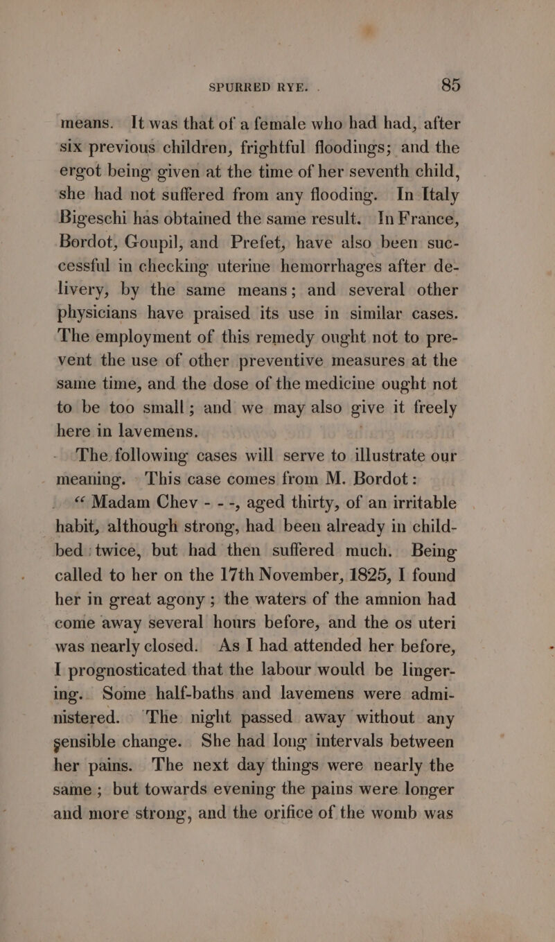 means. It was that of a female who had had, after six previous children, frightful floodings; and the ergot being given at the time of her seventh child, she had not suffered from any flooding. In Italy Bigeschi has obtained the same result. In France, Bordot, Goupil, and Prefet, have also been suc- cessful in checking uterine hemorrhages after de- livery, by the same means; and several other physicians have praised its use in similar cases. The employment of this remedy ought not to pre- vent the use of other preventive measures at the same time, and the dose of the medicine ought not to be too small; and we may also give it freely here in lavemens. | The. following cases will serve to illustrate our meaning. This case comes from M. Bordot: &lt;&lt; Madam Chev - - -, aged thirty, of an irritable habit, although strong, had been already in child- bed ; twice, but had then suffered much. Being called to her on the 17th November, 1825, I found her in great agony ; the waters of the amnion had come away several hours before, and the os uteri was nearly closed. As I had attended her before, I prognosticated that the labour would be linger- ing.. Some half-baths and lavemens were admi- nistered. ‘The night passed away without any sensible change. She had long intervals between her pains. The next day things were nearly the same ; but towards evening the pains were longer and more strong, and the orifice of the womb was