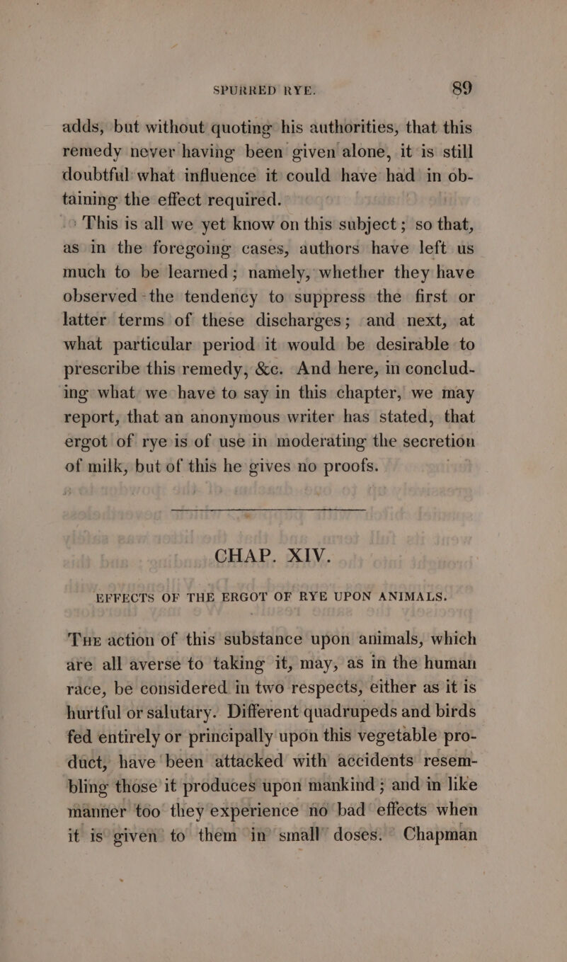 adds, but without quoting his authorities, that this remedy never having been given alone, it is still doubtful: what influence it could have had in ob- tainmg the effect required. .&gt; This is all we yet know on this subject ; so that, as in the foregoing cases, authors have left us much to be learned; namely, whether they have observed -the tendency to suppress the first or latter terms of these discharges; and next, at what particular period it would be desirable to prescribe this remedy, &amp;c. And here, in conclud- ing what we have to say in this chapter, we may report, that an anonymous writer has stated, that ergot of rye is of use in moderating the secretion of milk, but of this he gives no proofs. CHAP. XIV. EFFECTS OF THE ERGOT OF RYE UPON ANIMALS. Tue action of this substance upon animals, which are all averse to taking it, may, as in the human race, be considered in two respects, either as it is hurtful or salutary. Different quadrupeds and birds fed entirely or principally upon this vegetable pro- duct, have been attacked with accidents resem- bling those’ it produces upon mankind } and in like manner too they experience no bad effects when it is given’ to them in’ small’ doses. © Chapman