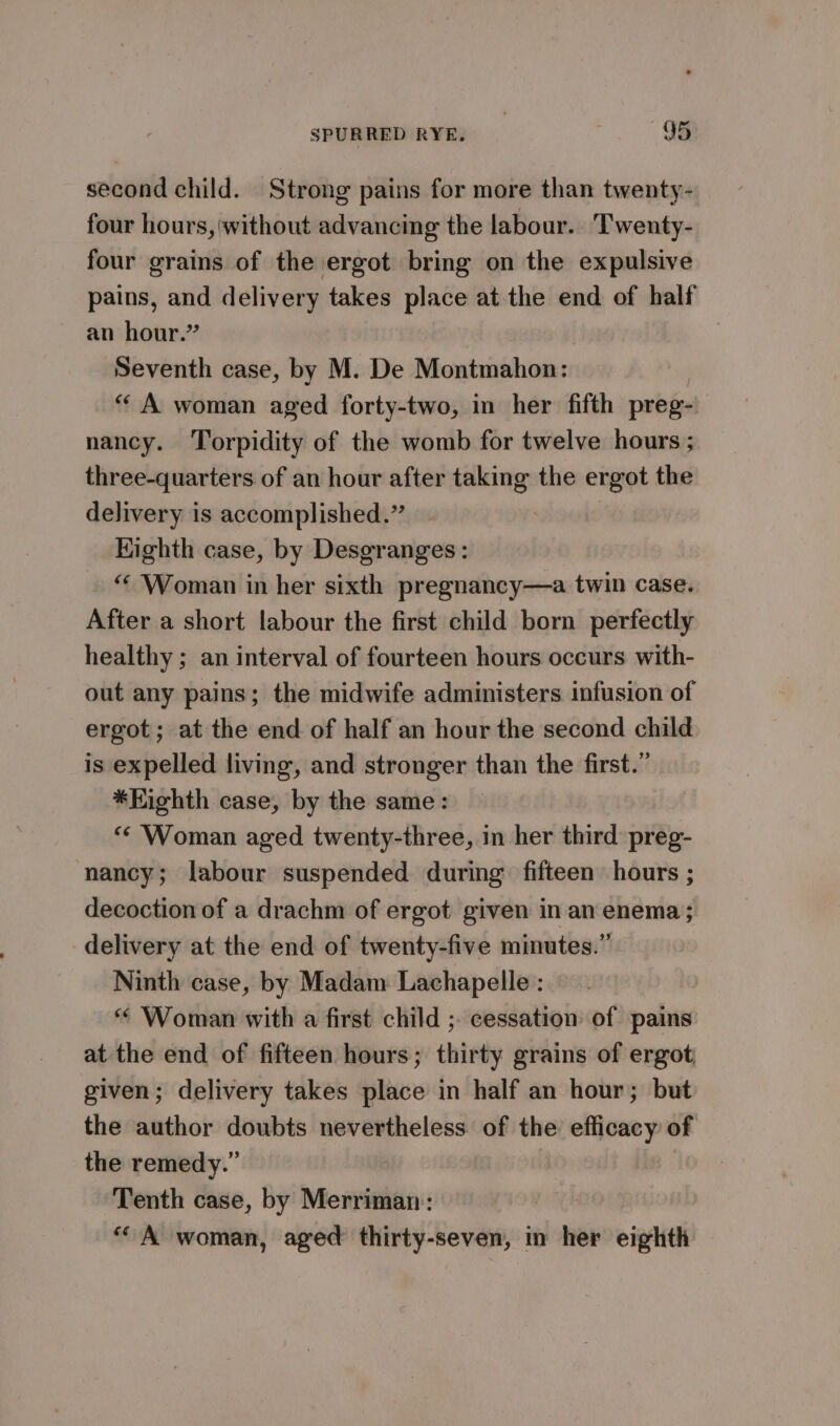 second child. Strong pains for more than twenty- four hours, without advancing the labour. Twenty- four grains of the ergot bring on the expulsive pains, and delivery takes place at the end of half an hour.” Seventh case, by M. De Montmahon: “ A woman aged forty-two, in her fifth preg- nancy. Torpidity of the womb for twelve hours ; three-quarters of an hour after taking the ergot the delivery is accomplished.” Kighth case, by Desgranges : “Woman in her sixth pregnancy—a twin case. After a short labour the first child born perfectly healthy ; an interval of fourteen hours occurs with- out any pains; the midwife administers infusion of ergot; at the end of half an hour the second child is expelled living, and stronger than the first.” *Kighth case, by the same: “¢ Woman aged twenty-three, in her third preg- nancy; labour suspended during fifteen hours ; decoction of a drachm of ergot given in an enema; delivery at the end of twenty-five minutes.” Ninth case, by Madam Lachapelle : “ Woman with a first child ;. cessation of pains at the end of fifteen hours; thirty grains of ergot given; delivery takes place in half an hour; but the author doubts nevertheless of the efficacy of the remedy.” Tenth case, by Merriman: “A woman, aged thirty-seven, in her eighth