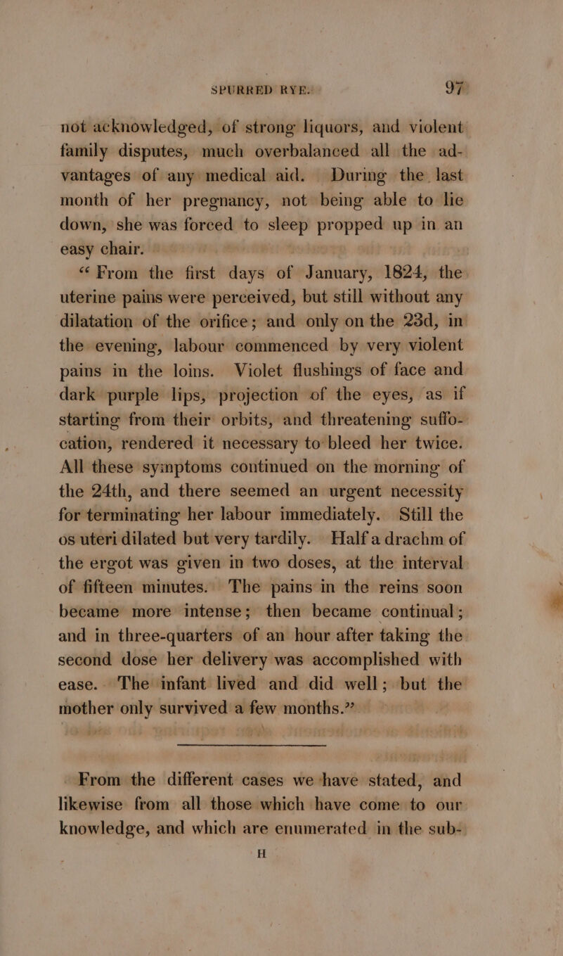 not acknowledged, of strong liquors, and violent family disputes, much overbalanced all the ad- vantages of any medical aid. During the last month of her pregnancy, not being able to lie down, she was forced to sleep propped up in an easy chair. | “From the first days af January, 1824, the uterine pains were perceived, but still without any dilatation of the orifice; and only on the 23d, in the evening, labour commenced by very violent pains in the loins. Violet flushings of face and dark purple lips, projection of the eyes, as if starting from their orbits, and threatening suffo- cation, rendered it necessary to:bleed her twice. All these symptoms continued on the morning of the 24th, and there seemed an urgent necessity for terminating her labour immediately. Still the os uteri dilated but very tardily. Half a drachm of _ the ergot was given in two doses, at the interval of fifteen minutes. The pains in the reins soon became more intense; then became continual ; and in three-quarters of an hour after taking the second dose her delivery was accomplished with ease. The infant lived and did well; but the mother only survived a few months.” iA From the different cases we have stated, and likewise from all those which have come to our knowledge, and which are enumerated in the sub- H