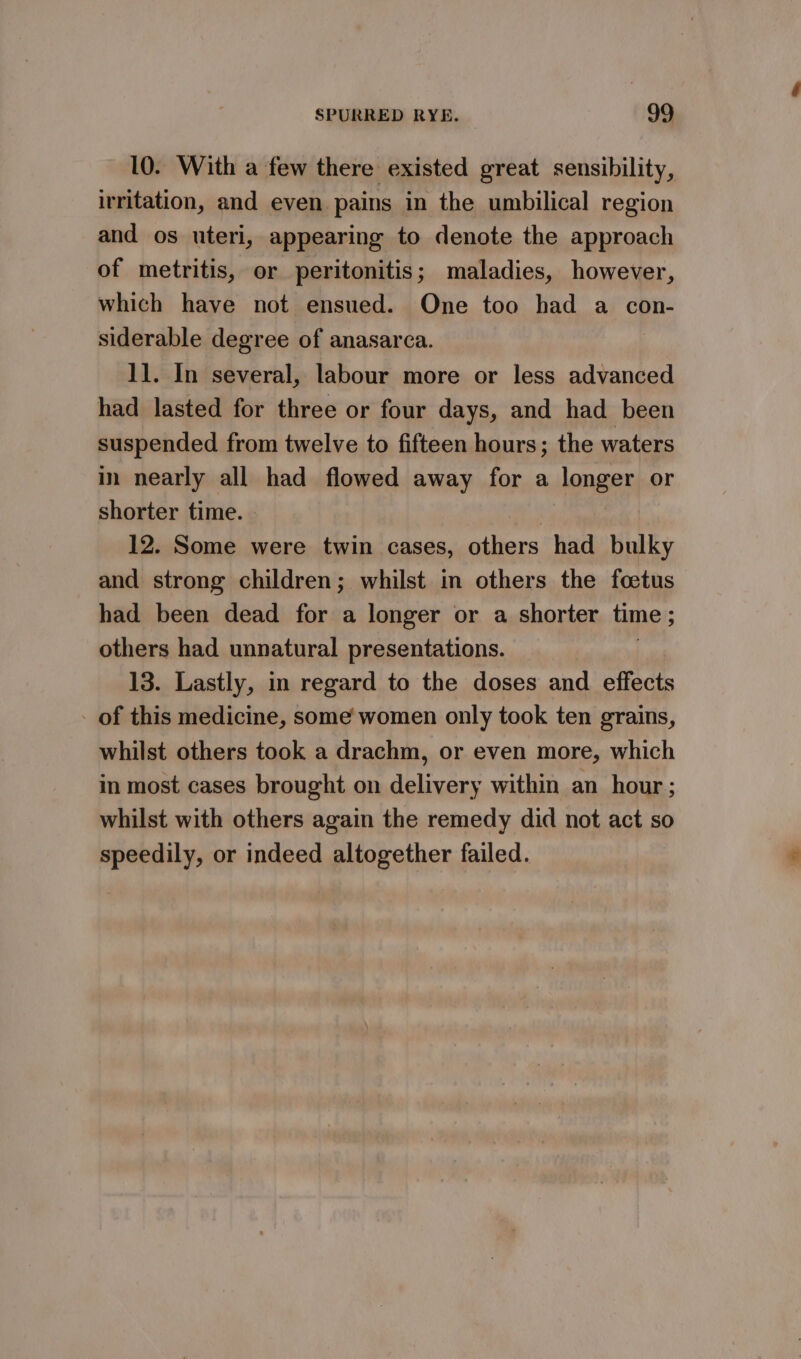 10. With a few there existed great sensibility, irritation, and even. pains in the umbilical region and os uteri, appearing to denote the approach of metritis, or peritonitis ; maladies, however, which have not ensued. One too had a con- siderable degree of anasarca. 11. In several, labour more or less advanced had lasted for three or four days, and had been suspended from twelve to fifteen hours; the waters in nearly all had flowed away for a longer or shorter time. | | 12. Some were twin cases, others had bulky and strong children; whilst in others the foetus had been dead for a longer or a shorter time ; others had unnatural presentations. 13. Lastly, in regard to the doses and effects of this medicine, some women only took ten grains, whilst others took a drachm, or even more, which in most cases brought on delivery within an hour; whilst with others again the remedy did not act so speedily, or indeed altogether failed.