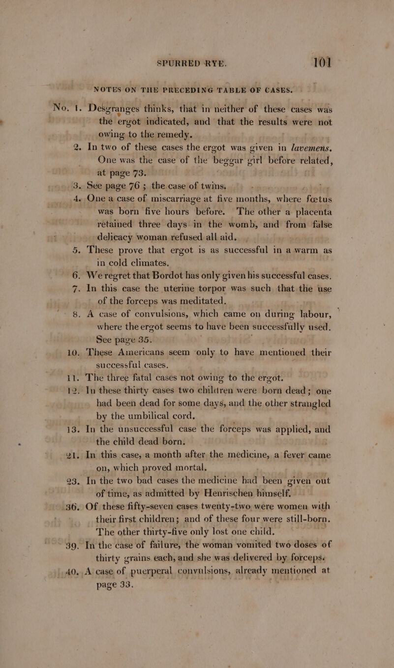 a e - 4. 10. Il. SPURRED RYE. 101 NOTES ON THE owacemr TABLE OF CASES. Desgranges thinks, dP An neither of these cases was the ergot indicated, and that the results were not owing to the remedy. | ) : In two Of these cases the ergot was given in lavemens. One was the case of the beggar gitl before related, at page 73. See page 76 ; the case of twins. ; One a case of miscarriage at five tee hea foetus was born five hours before. The other a placenta retained three days in the womb, and from false delicacy woman refused all aid. These prove that ergot is as successful in a warm as in cold climates. of the forceps was meditated. where the ergot seems to have been successfully used. See page 35. These Americans seem only to have mentioned their successful cases. The three fatal cases not owing to the ergot. had been dead for some days, and the other strangled by the umbilical cord. In the unsuccessful case the forceps was applied, tity the child dead born. . In this case, a month after the medicine, a fever came on, which proved mortal, In the two bad cases the medicine had been given out of time, as admitted by Henrischen himself. Of these fifty-seven cases twenty-two were women with their first children; and of these four were still- born. The other thirty-five only lost one child. thirty grains each, and she was delivered by forceps. A case of puerperal convulsions, already mentioned at page 33. —