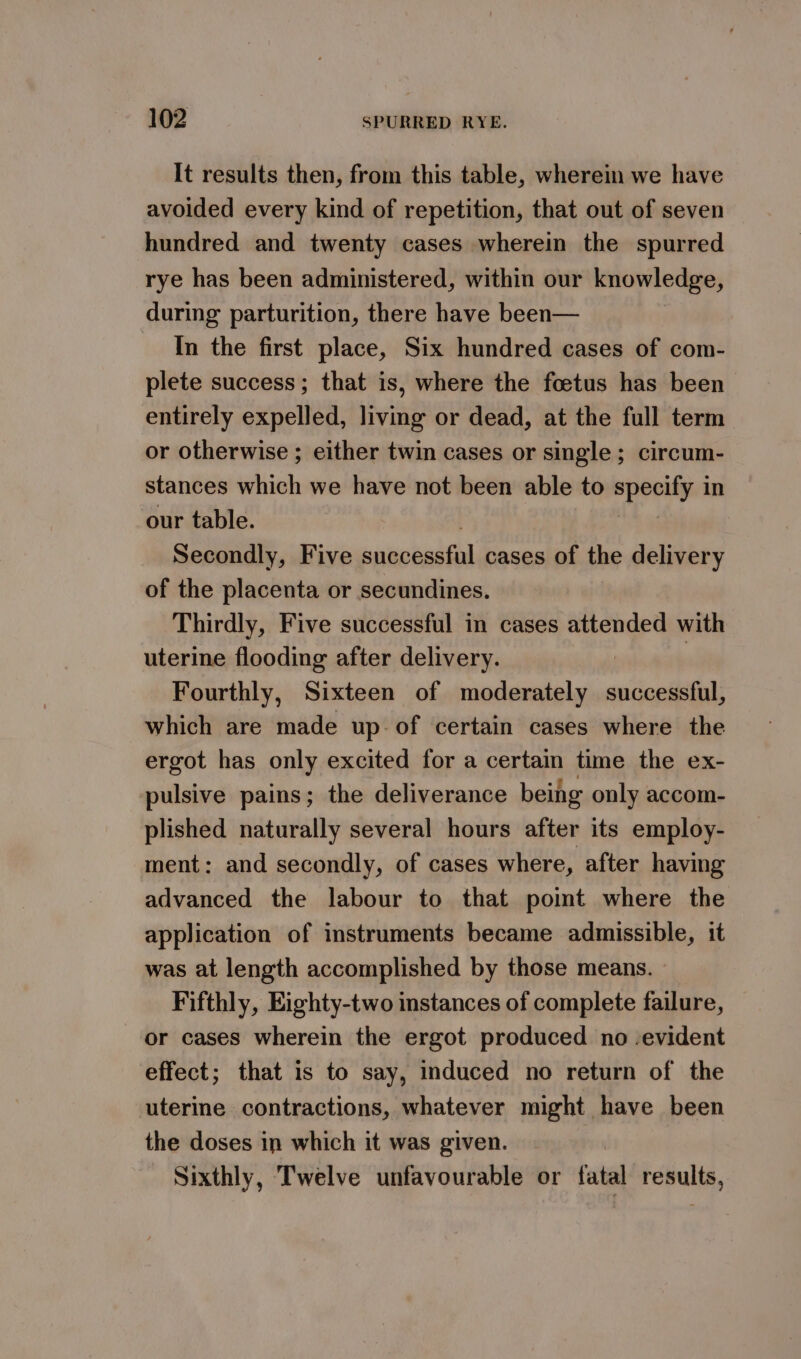 It results then, from this table, wherein we have avoided every kind of repetition, that out of seven hundred and twenty cases wherein the spurred rye has been administered, within our knowledge, during parturition, there have been— In the first place, Six hundred cases of com- plete success; that is, where the foetus has been entirely expelled, living or dead, at the full term or otherwise ; either twin cases or single; circum- stances which we have not been able to + eereal in our table. Secondly, Five binobedch cases of the delivery of the placenta or secundines. Thirdly, Five successful in cases attended with uterine flooding after delivery. | : Fourthly, Sixteen of moderately successful, which are made up of certain cases where the ergot has only excited for a certain time the ex- pulsive pains; the deliverance being only accom- plished naturally several hours after its employ- ment: and secondly, of cases where, after having advanced the labour to that point where the application of instruments became admissible, it was at length accomplished by those means. Fifthly, Eighty-two instances of complete failure, or cases wherein the ergot produced no -evident effect; that is to say, induced no return of the uterine contractions, whatever might have been the doses in which it was given. Sixthly, Twelve unfavourable or fatal results,