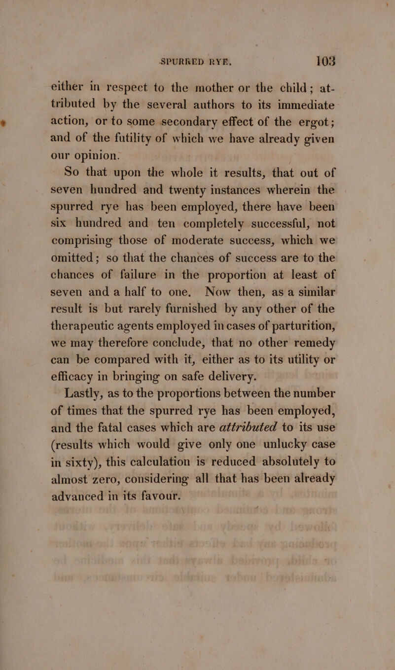 either in respect to the mother or the child; at- tributed by the several authors to its immediate action, or to some secondary effect of the ergot; and of the futility of which we have already given our opinion. | So that upon the whole it results, that out of seven hundred and twenty instances wherein the spurred rye has been employed, there have been six hundred and ten completely successful, not comprising those of moderate success, which we omitted; so that the chances of success are to the chances of failure in the proportion at least of seven anda half to one. Now then, as a similar result is but rarely furnished by any other of the therapeutic agents employed in cases of parturition, we may therefore conclude, that no other remedy can be compared with it, either as to its utility or efficacy in bringing on safe delivery. Lastly, as to the proportions between the number of times that the spurred rye has been employed, and the fatal cases which are attributed to its use (results which would give only one unlucky case in sixty), this calculation is reduced absolutely to almost zero, considering all that has been already advanced in its favour.