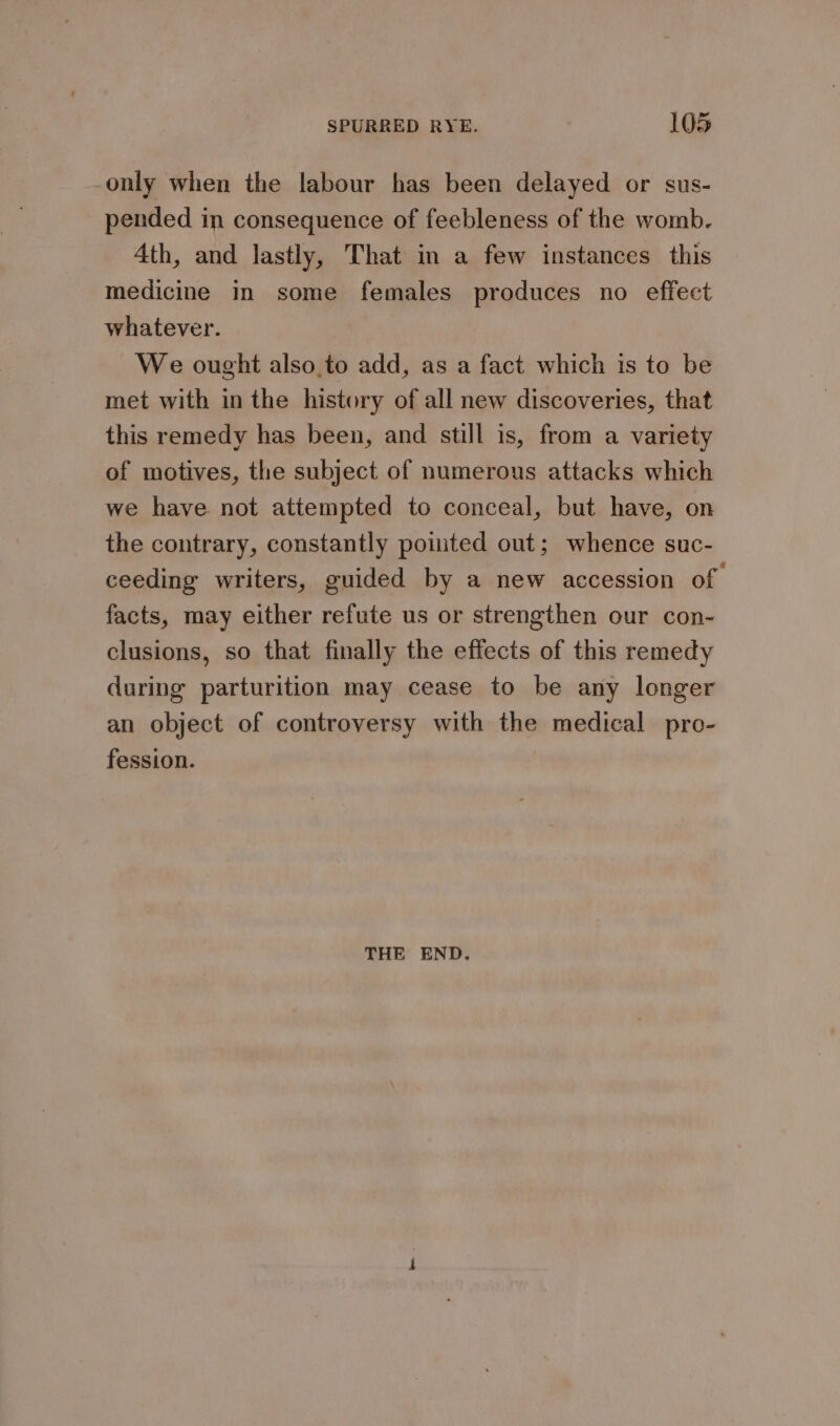 only when the labour has been delayed or sus- pended in consequence of feebleness of the womb. Ath, and lastly, That in a few instances this medicine in some females produces no effect whatever. We ought also.to add, as a fact which is to be met with in the history of all new discoveries, that this remedy has been, and still is, from a variety of motives, the subject of numerous attacks which we have not attempted to conceal, but have, on the contrary, constantly poited out; whence suc- ceeding writers, guided by a new accession of facts, may either refute us or strengthen our con- clusions, so that finally the effects of this remedy during parturition may cease to be any longer an object of controversy with the medical pro- fession. THE END.