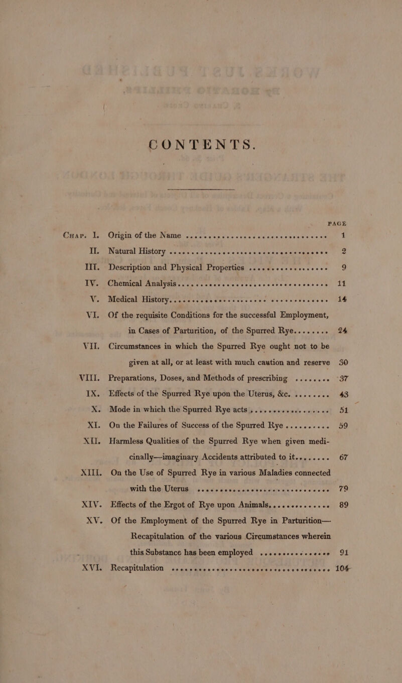 Cuap. I. IIT. XVI. CONTENTS. PAGE Origin of the Name ..... Waikig ie a! Miata @. ole ayais was slap aiera ott 1 Natural History ............ occ eccececens ecesceceese 2 Description and Physical Properties ..2.e.2e+- Pivscece GY Chemical Analysis......+. eoccee Codsccccccscccccscce AL Medical History....... cee ec ecccccces eeeeees coccee 14 Of the requisite Conditions for the successful Employment, in Cases of Parturition, of the Spurred Rye..... ole Circumstances in which the Spurred Rye ought not to be given at all, or at least with much caution and reserve Preparations, Doses, and Methods of prescribing | Effects of the Spurred Rye upon the Uterus, &c. . Mode in which the Spurred Rye acts ,.... On the Failures of Success of the Spurred Rye......-... Harmless Qualities of the Spurred Rye when given medi- cinally—imaginary Accidents attributed to it........ On the Use of Spurred Rye in various Maladies connected with the Uterus Pie AR ORD a ty coccces Effects of the Ergot of Rye upon Animals,....c+.seeee : Of the Employment of the Spurred Rye in Parturition— Recapitulation of the various Circumstances wherein this Substance has been employed ..cccsscececesee 24 67 79 89 91