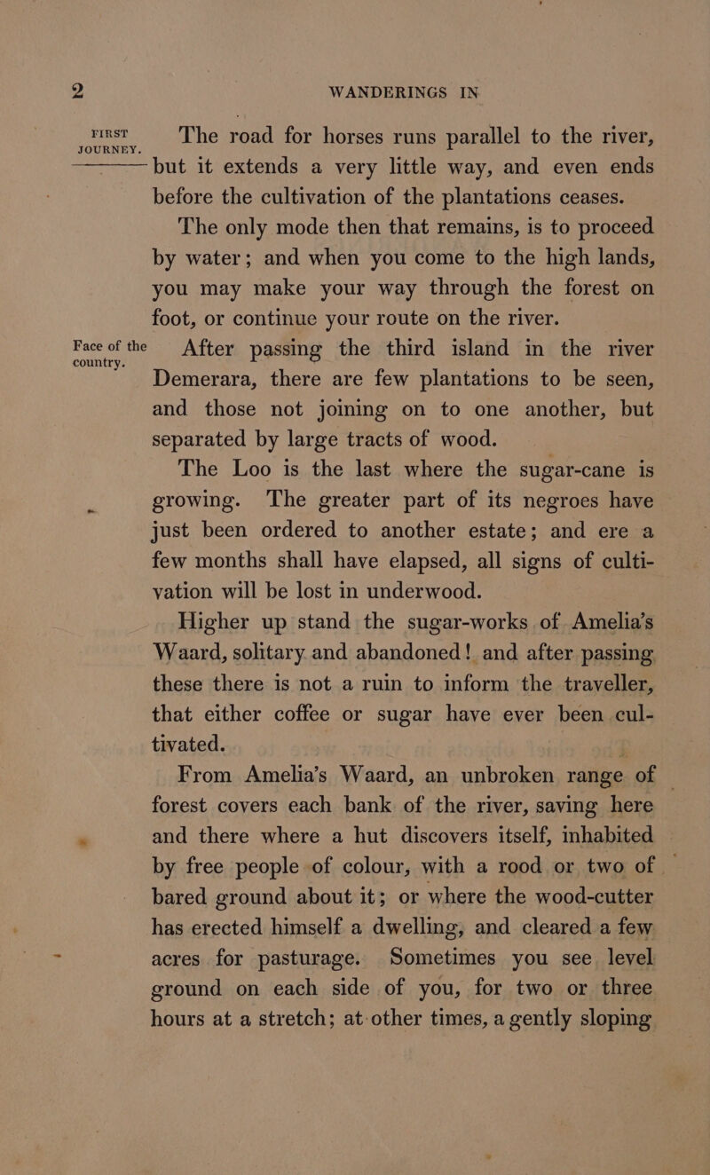 tst, The road for horses runs parallel to the river, but it extends a very little way, and even ends before the cultivation of the plantations ceases. The only mode then that remains, is to proceed by water; and when you come to the high lands, you may make your way through the forest on foot, or continue your route on the river. ge ges After passing the third island in the river Demerara, there are few plantations to be seen, and those not joining on to one another, but separated by large tracts of wood. The Loo is the last where the sugar-cane is growing. ‘The greater part of its negroes have just been ordered to another estate; and ere a few months shall have elapsed, all signs of culti- vation will be lost in underwood. Higher up stand the sugar-works of Amelia’s Waard, solitary and abandoned! and after passing these there is not a ruin to inform the traveller, that either coffee or sugar have ever been cul- tivated. , From Amelia’s Waard, an unbroken range of | forest covers each bank of the river, saving here - and there where a hut discovers itself, inhabited — by free people of colour, with a rood or two of — bared ground about it; or where the wood-cutter has erected himself a dwelling, and cleared a few acres for pasturage. Sometimes you see level ground on each side of you, for two or three hours at a stretch; at other times, a gently sloping