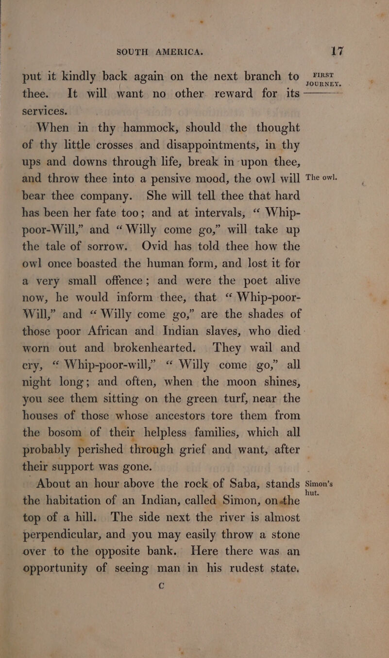 put it kindly back again on the next branch to Fst JOURNEY thee. It will want no other reward for its Services. When in thy hammock, should the thought of thy little crosses and disappointments, in thy ups and downs through life, break in upon thee, and throw thee into a pensive mood, the owl will The owl. bear thee company. She will tell thee that hard has been her fate too; and at intervals, “ Whip- poor-Will,” and “ Willy come go,” will take up the tale of sorrow. Ovid has told thee how the owl once boasted the human form, and lost it for a very small offence; and were the poet alive now, he would inform thee, that &lt;“ Whip-poor- Will,” and “ Willy come go,” are the shades of those poor African and Indian slaves, who died - worn out and brokenhearted. They wail and ery, “ Whip-poor-will,” “ Willy come go,” all night long; and often, when the moon shines, you see them sitting on the green turf, near the houses of those whose ancestors tore them from the bosom of their helpless families, which all probably perished through grief and want, after their support was gone. . About an hour above the rock of Saba, stands Rei the habitation of an Indian, called Simon, onthe — top of a hill. The side next the river is almost perpendicular, and you may easily throw a stone over to the opposite bank. Here there was an opportunity of seeing man in his rudest state. C