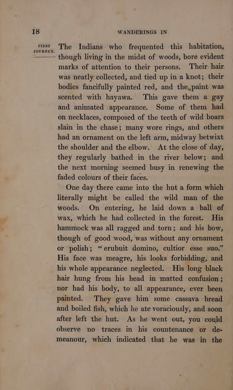 FIRST JOURNEY. The Indians who frequented this habitation, though living in the midst of woods, bore evident marks of attention to their persons. Their hair was neatly collected, and tied up in a knot; their bodies fancifully painted red, and the.paint was scented with hayawa. This gave them a gay and animated appearance. Some of them had on necklaces, composed of the teeth of wild boars slain in the chase; many wore rings, and others had an ornament on the left arm, midway betwixt the shoulder and the elbow. At the close of day, they regularly bathed in the river below; and the next morning seemed busy in renewing the faded colours of their faces. One day there came into the hut a form which literally might be called the wild man of the woods. On entering, he laid down a ball of wax, which he had collected in the forest. His hammock was all ragged and torn; and his bow, though of good wood, was without any ornament or polish; “erubuit domino, cultior esse suo.” His face was meagre, his looks forbidding, and his whole appearance neglected. His long black hair hung from his head in matted confusion ; nor had his body, to all appearance, ever been painted. They gave him some cassava bread and boiled fish, which he ate voraciously, and soon after left the hut. As he went out, you could observe no traces. in his countenance or de- meanour, which indicated that he was in the