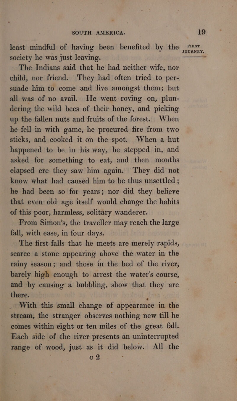 least mindful of having been benefited by the society he was just leaving. The Indians said that he had neither wife, nor child, nor friend. They had often tried to per- suade him to come and live amongst them; but all was of no avail. He went roving on, plun- dering the wild bees of their honey, and picking up the fallen nuts and fruits of the forest. When he fell in with game, he procured fire from two sticks, and cooked it on the spot. When a hut happened to be in his way, he stepped in, and asked for something to eat, and then months elapsed ere they saw him again. They did not know what had caused him to be thus unsettled ; he had been so for years; nor did they believe that even old age itself would change the habits of this poor, harmless, solitary wanderer. From Simon’s, the traveller may reach the large fall, with ease, in four days. The first falls that he meets are merely rapids, scarce a stone appearing above the water in the rainy season; and those in the bed of the river, barely high enough to arrest the water’s course, and by causing a bubbling, show that they are there. ‘ With this small change of appearance in the stream, the stranger observes nothing new till he comes within eight or ten miles of the great fall. Each side of the river presents an uninterrupted range of wood, just as it did below. All the c2 FIRST