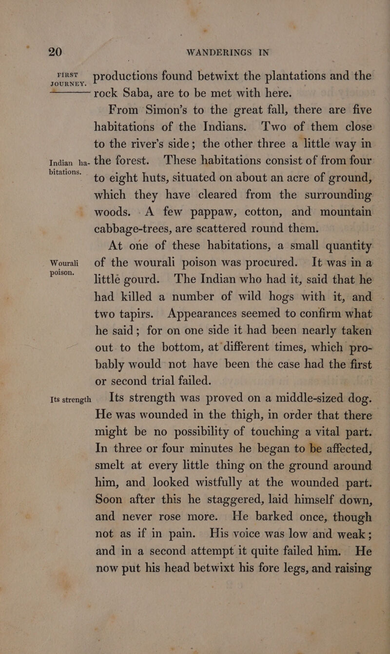 icinst productions found betwixt the plantations and the — rock Saba, are to be met with here. From Simon’s to the great fall, there are five habitations of the Indians. ‘Two of them close to the river’s side; the other three a little way in. Indian ha- the forest. These habitations consist of from four ae eight huts, situated on about an acre of ground, which they have cleared from the surrounding woods. .A few pappaw, cotton, and mountain cabbage-trees, are scattered round them. At one of these habitations, a small quantity Wourali of the wourali poison was procured. It was in a w little gourd. The Indian who had it, said that he had killed a number of wild hogs with it, and . two tapirs. Appearances seemed to confirm what he said; for on one side it had been nearly taken out to the bottom, at different times, which pro- bably would not have been the case had the first or second trial failed. Its strength Its strength was proved on a middle-sized dog. He was wounded in the thigh, in order that there - might be no possibility of touching a vital part. In three or four minutes he began to be affected, smelt at every little thing on the ground around him, and looked wistfully at the wounded part. Soon after this he staggered, laid himself down, and never rose more. He barked once, though not as if in pain. His voice was low and weak; and in a second attempt it quite failed him. He now put his head betwixt his fore legs, and raising