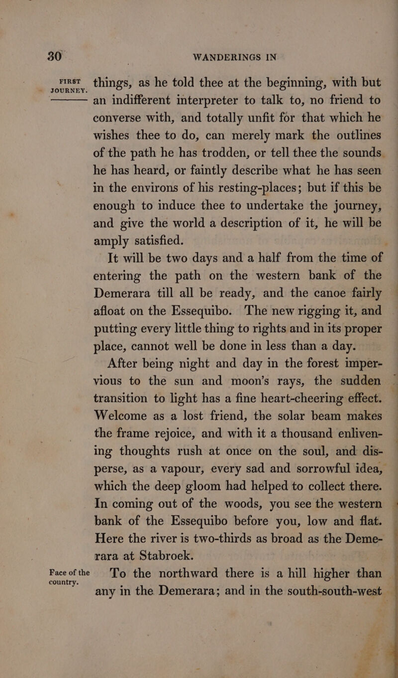 FIRST Face of the country. things, as he told thee at the beginning, with but an indifferent interpreter to talk to, no friend to converse with, and totally unfit for that which he wishes thee to do, can merely mark the outlines he has heard, or faintly describe what he has seen in the environs of his resting-places; but if this be enough to induce thee to undertake the journey, and give the world a description of it, he will be amply satisfied. entering the path on the western bank of the Demerara till all be ready, and the canoe fairly afloat on the Essequibo. The new rigging it, and putting every little thing to rights and in its proper place, cannot well be done in less than a day. After being night and day in the forest imper- vious to the sun and moon’s rays, the sudden transition to light has a fine heart-cheering effect. Welcome as a lost friend, the solar beam makes the frame rejoice, and with it a thousand enliven- ing thoughts rush at once on the soul, and dis- which the deep gloom had helped to collect there. In coming out of the woods, you see the western bank of the Essequibo before you, low and flat. Here the river is two-thirds as broad as the Deme- rara at Stabroek. To the northward there is a hill higher than any in the Demerara; and in the south-south-west