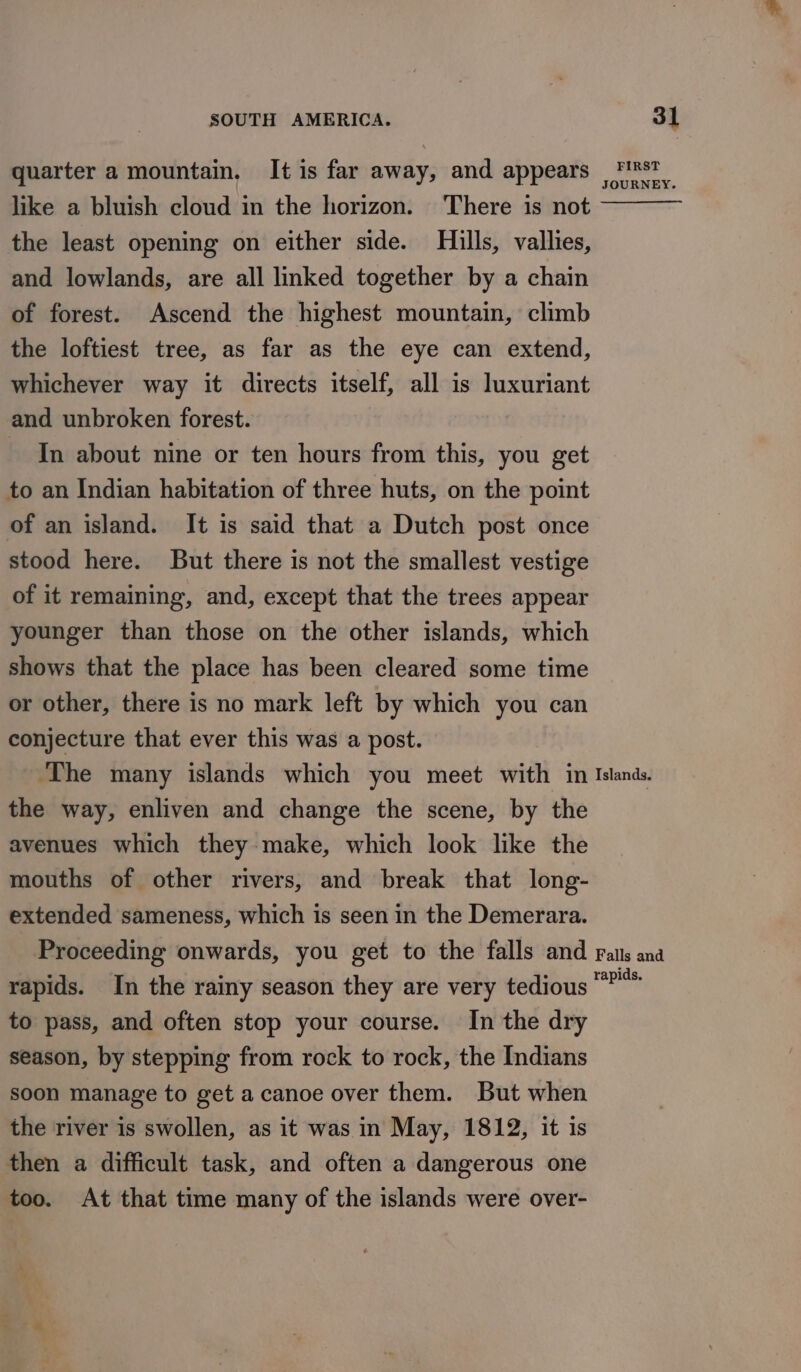 quarter a mountain. It is far away, and appears like a bluish cloud in the horizon. There is not the least opening on either side. Hills, vallies, and lowlands, are all linked together by a chain of forest. Ascend the highest mountain, climb the loftiest tree, as far as the eye can extend, whichever way it directs itself, all is luxuriant and unbroken forest. In about nine or ten hours from this, you get to an Indian habitation of three huts, on the point of an island. It is said that a Dutch post once stood here. But there is not the smallest vestige of it remaining, and, except that the trees appear younger than those on the other islands, which shows that the place has been cleared some time or other, there is no mark left by which you can conjecture that ever this was a post. FIRST JOURNEY. the way, enliven and change the scene, by the avenues which they make, which look like the mouths of other rivers, and break that long- extended sameness, which is seen in the Demerara. rapids. In the rainy season they are very tedious to pass, and often stop your course. In the dry season, by stepping from rock to rock, the Indians soon manage to get a canoe over them. But when the river is swollen, as it was in May, 1812, it is then a difficult task, and often a dangerous one too. At that time many of the islands were over-